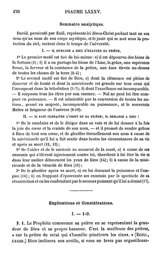 270                                         PSAUME           LXXXV.


                                         Sommaire analytique.

  David, persécuté par Saûl, représente ici Jésus-Christ parlant tant en son
nom qu'au nom do son corps mystique, et le juste qui se met sous la pro-
tection du ciel, surtout dans le temps de l'adversité.
                        I.    —    IL   DEMANDE   A   DIEU   D'EXAUCER    SA    PRIÈRE.


    1° Le premier motif est tiré de lui-même: a) il est dépourvu des biens de
la fortune (i) ; b) il a en partage les biens de l'Ame, la grâce, une espérance
ferme, la ferveur et la constance de la prière, une âme élevée au-dessus
de toutes les choses de la terre (2-4) ;
   2° Le second motif est tiré de Dieu, a) dont la clémence est pleine do
douceur et de bonté et dont la miséricorde est grande sur tous ceux qui
l'invoquent dans la tribulation (5-7) ; b) dont l'excellence est incomparable.
— Il surpasse tous les êtres par son essence. — Nul ne peut lui être com-
paré en puissance. — Il est admirable par la conversion de toutes les na-
tions, grand en majesté, incomparable en puisssanec, et le souverain
Maître et Seigneur de l'univers (8-10).
        II.   —   IL   FAIT   CONNAITRE      L'OBJET    DE   SA   PRIÈRE J IL   DEMANDE   A   DIEU   :

    0
   1 De le conduire et de le diriger dans sa voie et de lui donner à la fois
la joie du cœur et la crainte de son nom, — et il promet de rendre grâces
à Dieu de tout son cœur, et de glorifier éternellement son nom à cause do
la miséricorde qu'il lui a fait sentir dans toutes les circonstances de sa vie
et après sa mort (12, 13) ;
   2° Do l'aider et de le soutenir au moment de la mort, à) â cause de ses
ennemis qui s'élèvent injustement contre lui, cherchent à lui ôter la vie et
dans leur malice détournent les yeux de Dieu (14); b) à cause de la misé-
ricorde et de la véracité de Dieu (15) ;
   3° De le glorifier après sa mort, a) en lui donnant la puissance et l'em-
pire (16) ; b) en frappant d'épouvante ses ennemis par le spectacle de sa
résurrection et en les confondant par le secours puissant qu'il lui a donné (17).




                                  Explications et Considérations.

                                                  I. — 1 - 9 .

    f. 1 . Le Prophète commence sa prière en se représentant la gran-
deur de Dieu et sa propre bassesse. C'est la meilleure des prières,
a car la prière de celui qui s'humilie pénétrera les cieux. » (ECCLI.,
x x x m . ) Dieu inclinera son oreille, si vous ne levez pas orgueilleuse-
 