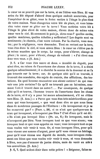 272                          PSAUME LXXXV.
le cœur ne se pourrit pas sur la terre, si on l'élève vers Dieu. Si vous
aviez du blé déposé d'abord dans quelque endroit souterrain, pour
l'empêcher de se gâter, vous le feriez mettre à l'étage le plus élevé
de votre maison. Vous changeriez votre blé de place, et vous laisse-
riez votre cœur se gâter sur la terre 1 Vous mettriez votre blé à
l'étage le plus élevé de votre maison, élevez donc de même votre
cœur vers le ciel. Et comment le puis-je, direz-vous? quelles cordes,
quelles machines, quelles échelles y suffiraient? Les degrés sont vos
sentiments ; le chemin, c'est votre volonté. Par la charité, vous mon-
tez ; par la négligence, vous descendez. Tout en restant sur la terre,
vous êtes dans le ciel, si vous aimez Dieu : le cœur ne s'élève pas de
la même manière que le corps. Le corps, pour s'élever, change do
p l a c e ; le cœur, pour s'élever, change de volonté : « J ' a i élevé mon
âme vers vous. » ( S . A U G . )
        5. « Car vous êtes suave et doux. » Accablé de dégoût, pour
 ainsi dire, en raison de l'amertume des choses de la terre, il a désiré
 quelque adoucissement; il a cherché la source de la douceur et ne l'a
pas trouvée sur la terre ; car, de quelque côté qu'il se tournât, il
trouvait des scandales, des sujets de crainte, des afflictions, des ten-
tations. En quel homme rencontrer une sûreté entière? de qui rece-
voir une joie certaine? Ce qu'il ne trouvait pas en lui-même, com-
ment l'cût-il trouvé dans un autre ? . . . P a r conséquent, de quelque
côté qu'il se tourne, l'homme trouve de l'amertume dans les choses
de la terre, et il n'y a pour lui aucun adoucissement, s'il ne s'élève
vers Dieu. (S. A U G . ) — « Parce que vous êtes très-miséricordieux pour
ceux qui vous invoquent, » que veut donc dire ce que nous lisons
dans de nombreux passages de l'Ecriture : « Ils invoqueront et je ne
les exaucerai p a s ? » (Pnov. i, 28), si ce n'est que quelques-uns de
ceux qui invoquent, n'invoquent pas Dieu ? C'est d'eux qu'il est dit:
« Us n'ont pas invoqué Dieu » (Ps. L U , 6.) Us invoquent, mais ils
n'invoquent pas Dieu. Vous invoquez tout ce que vous aimez; vous
invoquez tout ce que vous appelez en vous; vous invoquez tout ce que
vous voulez voir venir à vous. Or, si vous invoquez Dieu, pour qu'il
vous vienne une somme d'argent, pour qu'il vous vienne un héritage,
pour qu'il vous vienne une dignité du monde, vous invoquez réelle-
m e n t ces biens que vous voulez voir venir à vous, et vous demande*
à Dieu, non pas d'exaucer de justes désirs, mais de venir en aide à
vos convoitises. ( S . À U G . )
  f. C, 7. Quel ardent désir dans cette prière I « Seigneur, faites en-
 