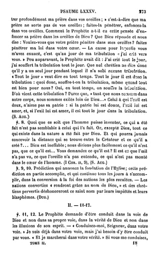 PSAUME LXXXV.                                  373
trer profondément ma prière dans vos oreilles ; » c'est-à-dire que m a
prière ne sorte pas de vos oreilles ; faites-la pénétrer, enfoncez-la
dans vos oreilles. Comment le Prophète a-t-il eu cette pensée d'en-
foncer sa prière dans les oreilles de Dieu ? Que Dieu réponde et nous
dise : Voulez-vous que votre prière pénètre dans mes oreilles ? faites
pénétrer m a loi dans votre cœur. — La cause pour li~uelîe vous
m'avez exaucé, c'est qu'au j o u r de ma tribulation « j ' a i crié vers
vous. » Peu auparavant, le Prophète avait dit : J'ai crié iout le j o u r ,
j'ai souffert la tribulation tout le jour. Que nul chrétien ne dise donc
qu'il y a un seul j o u r pendant lequel il n'a subi aucune tribulation.
 « Tout le j o u r » veut dire en tout temps. Tout le j o u r iî est dans la
tribulation : quoi donc, souffre-t-on la tribulation, même quand tout
 est bien pour nous ? Oui, en tout temps, on souffre la trijuiation.
 D'où vient cette tribulation? Parce que, « t a n t que nous sornuissdans
 notre corps, nous sommes exilés loin de Dieu...» Celui à qui l'exil est
 doux, n'aime pas sa patrie : si la patrie lui est douce, ïozil iui est
 amer, et, si l'exil lui est amer, il est tout le j o u r dans la tribulation.
 (S. A U G . )
    •f. 8. Quoi que ce soit que l'homme puisse inventer, ce qui a été
fait n'est pas semblable à celui qui l'a fait. Or, excepté Dieu, tout ce
 qui existe dans la nature a été fait par Dieu. Et qui pourra jamais
 concevoir la distance qui se trouve entre le Créateur et ce qu'il a
 créé ? . . . Dieu est ineffable ; nous dirions plus facilement co qu'il n'est
 pas, que ce qu'il est... Vous demandez co qu'il est? Il est co que l'œil
 n'a pas vu, ce que l'oreille n'a pas entendu, ce qui n'est pas monté
 dans le cœur de l'homme. (I C O R . II, 9), (S. A U G . )
    f, 9, 10. Prédiction qui annonce la fondation de l'Eglise; cetto pré-
 diction en partie accomplie, et qui continue tous les jours à s'accom-
 plir, dans la conversion à la foi des nations les plus reculées. — Les
 nations converties « rendront grâce au nom de Dieu,» et des chré-
 tiens pervertis déshonoreront ce saint nom par leurs impiétés et leurs
 blasphèmes. ( D U G . )

                                II. — 11-17.

  f. 41, 12. Le Prophète demande d'être conduit dans la voie de
Dieu et non dans sa propre voie, dans la vérité de Dieu et non d a n 3
les illusions de son esprit. -— « Conduisez-moi, Seigneur, dans votre
voie. » Je suis déjà dans votre voie, mais j ' a i besoin d'y être conduit
par vous. « Et j e marcherai dans votre vérité. » Si vous mo conduisez,
          TOME il.                                                    18
 