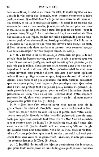 22                                         PSAUME           LXII.

d a n s s e s a c t i o n s , il m é d i t e s u r D i e u . E n effet, l e m a t i n s i g n i f i e l e s a c -
t i o n s d e la v i e ; p a r c e q u e , le m a t i n , t o u t h o m m e        commence             à    faire
q u e l q u e c h o s e . Que dit-il d o n c ? « Si j e m e suis s o u v e n u                de vous sur
m a c o u c h e , le m a t i n j e m é d i t a i s s u r D i e u . » Si d o n c j e n e m e suis p a s
souvenu de vous sur ma couche, j e n'ai pas médité non plus sur vous
le m a t i n . Celui qui ne p e n s e p a s à Dieu lorsqu'il est en r e p o s ,                         peut-il
y penser lorsqu'il agit? Au                    c o n t r a i r e , celui qui se souvient d e                 Dieu
a u x i n s t a n t s d e son r e p o s , m é d i t e s u r lui en a g i s s a n t , de p e u r d e m a n -
q u e r en q u e l q u ' u n e de ses actions. Aussi, q u ' a - t - i l a j o u t é ? « E t le m a t i n
j e m é d i t a i s s u r v o u s , p a r c e q u e v o u s ê t e s d e v e n u m o n a i d e . » E n effet,
si D i e u n e n o u s a i d e d a n s n o s b o n n e s œ u v r e s , n o u s s o m m e s i n c a p a -
b l e s d e l e s a c c o m p l i r p a r n o s p r o p r e s f o r c e s . ( S . AUG.).

          7. 8. « E t sous l'abri de vos ailes, j e tressaillirai de j o i e . » J e m e
réjouis d a n s les b o n n e s œ u v r e s , p a r c e q u e j e suis à couvert sous vos
ailes. Si v o u s n e m e protégiez,                moi qui ne suis q u ' u n p o u s s i n , j e se-
rais pris p a r le milan. Nous s o m m e s petits encore ; que Dieu n o u s p r o -
t è g e d o n c à l ' o m b r e de ses          ailes. Mais q u ' a r r i v e r a - t - i l l o r s q u e    nous
s e r o n s d e v e n u s p l u s g r a n d s ? Il s e r a s a l u t a i r e    pour      nous        qu'alors
même         il n o u s p r o t è g e e n c o r e , e t q u e , t o u j o u r s d e v a n t l u i q u i e s t s i
g r a n d , n o u s r e s t i o n s d e p e t i t s p o u s s i n s . E n effet, q u e l q u e     croissance
q u e n o u s a y o n s p r i s e , il e s t t o u j o u r s p l u s g r a n d q u e n o u s . Q u e n u l n e
d i s e : q u ' i l m e p r o t è g e t a n t q u e j e s u i s p e t i t , c o m m e s'il p o u v a i t         ja-
m a i s p a r v e n i r à ê t r e assez g r a n d p o u r se suffire à l u i - m ô m e . S a n s l a
protection de Dieu, vous n'êtes rien. Désirons donc d'être                                           toujours
p r o t é g é s d e l u i , a l o r s n o u s p o u r r o n s g r a n d i r e n l u i , si n o u s          savons
t o u j o u r s ê t r e p e t i t s s o u s l u i . ( S . AUG.).
     f.    9.    « M o n â m e s'est a t t a c h é e a p r è s          vous comme               avec       de     la
glu. » Voyez les désirs d u P r o p h è t e , voyez son a t t a c h e m e n t à Dieu.
P u i s s e c e t a m o u r n a î t r e e n v o u s ! S i d é j à il g e r m e d a n s v o t r e            cœur,
 puisse         une pluie       féconde le faire g r a n d i r ! puisse-t-il d e v e n i r                   assez
fort, p o u r q u e vous disiez d e t o u t v o t r e c œ u r : « M o n â m e est a t t a c h é e
à vous c o m m e avec de la glu'! » E t quelle est cette g l u ? cette                                           glu,
c'est      la charité 1 Que la charité                  soit       e n vous et qu'elle soit la                   glu
qui a t t a c h e votre â m e après Dieu. Non point à Dieu, mais après Dieu,
 afin q u ' i l v o u s p r é c è d e e t q u e v o u s le suiviez ; c a r c e l u i q u i v e u t p r é -
 céder Dieu veut vivre en                  se g o u v e r n a n t l u i - m ê m e , et n o n       pas suivre
 l e s c o m m a n d e m e n t s d e D i e u . ( S . AUG.).

           10. I n u t i l i t é d u   travail des injustes persécuteurs des innocents,
 q u i , p o u r t o u t e r é c o m p e n s e d e t a n t d e fatigues qu'ils se s o n t               données
 