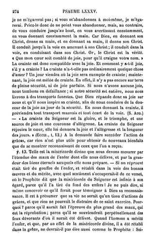 274                          PSAUME      LXXXV.

je ne m'égarerai pas ; si vous m'abandonnez à moi-même, j e m'éga-
rerai. Priez-le donc de ne point vous abandonner, mais, au contraire,
de vous conduire jusqu'au bout, en vous avertissant constamment,
en vous donnant constamment la main. Car Dieu, en donnant son
Christ, donne sa main, et en donnant sa main, il donne son Christ.
Il conduit jusqu'à la voie en amenant à son Christ ; il conduit dans la
voie, en conduisant dans son Christ. O r , le Christ est la vérité,
c Que mon cœur soit comblé de joie, pour qu'il craigne votre nom. »
La crainte est donc compatible avec la joie. Et comment y a-t-il joie,
s'il y a crainte ? La crainte n'a-t-elle pas ordinairement quelque chose
d'amer ? Un j o u r viendra où la joie sera exempte de crainte ; mainte-
nant, la joie est mêlée de crainte. En effet, il n'y a pas encore sur terre
de pleine sécurité, ni de joie parfaite. Si nous n'avons aucune joie,
nous tombons en défaillance ; si notre sécurité est entière, nous nous
livrons à des transports funestes. Que Dieu répande donc sa joie sur
nous et qu'il nous inspire sa crainte, afin do nous conduire de la dou-
ceur de la joie au j o u r de la sécurité. En nous donnant la crainte, il
préviendra tout transport mauvais et tout écart do la voie. (S. A U G . )
— « La crainte du Seigneur est la gloire, et le triomphe, et une
source de joie et une couronne d'allégresse. La crainte du Seigneur
réjouira le cœur, elle lui donnera la joie et l'allégresse et la longueur
des jours. » ( E C C L I . , I , 12.) A la demande faire succéder l'action de
grâces, car rien n'est plus utile pour obtenir do nouveaux bienfaits
que de se montrer reconnaissant de ceux que l'on a reçus.
    f. 13. Telle est la miséricorde divine que nous devons mesurer par
l'étendue des maux de l'enfer dont elle nous délivre, et par la gran-
deur des biens éternels auxquels elle nous prépare. — Si un réprouvé
était tiré du gouffre de l'enfer, et rétabli dans la voie des bonnes
œuvres et du mérite, avec quel sentiment s'occuperait-il de ce verset,
où le Prophète dit que la miséricorde du Seigneur est infinie à son
égard, parce qu'il l'a tiré du fond des enfers I Je ne puis dire, ni
même concevoir ce qu'il ferait pour témoigner à Dieu sa reconnais-
sance. Il est à présumer que sa vie ne serait qu'un tissu d'actions do
grâces, et que rien ne pourrait le distraire de ce saint exercice. Pour-
quoi ? parce qu'il aurait fait l'épreuve du plus grand des maux, qui
est la réprobation ; parce qu'il se souviendrait perpétuellement des
feux dévorants d'où il aurait été délivré. Quand l'homme a mérité
l'enfer, et que, par un effet de la miséricorde divine, il a été rétabli
dans la grâce, ne devrail-il pas dire aussi comme le Prophète : Sei-
 