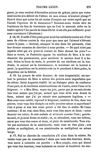 PSAUME LXXXV.                                    275

gneur, j e vous rendrai d'éternelles actions de grâces, parce que votre
miséricorde m'a délivré de l'abîme où mes crimes m'avaient plongé ?
Faut-il donc que notre foi ait moins d'empire sur notre esprit que ne
l'aurait l'épreuve de la damnation ? Sommes-nous moins sûrs de
l'existence du lieu de tourments que ne l'est le mauvais riche ou le
traître a p ô t r e ? La parole de Jésus-Christ n'est-ello pas suffisante pour
nous convaincre ? (BERTUIER.)
   f. 1 4 , 1 5 . 1 1 suffit d'être juste pour avoir les méchants contre soi. C'est
assez de s'élever contre le vice pour que ceux qui l'aiment s'élèvent
contre le juste. — Surtout, attaquer le vice dans les puissants, c'est
leur donner occasion de chercher à nous perdre. — De quoi n'est pas
capable celui qui n'a point la crainte de Dieu devant les yeux ? —-
Dans ce verset, le Psalmiste oppose les attributs de Dieu à la m é -
chanceté des persécuteurs, pour accélérer le secours dont il a be-
soin. Selon la force du texte, le premier de ces attributs est la ten-
dresse, le second est la bienfaisance, le troisième est la lenteur à
punir, le quatrième est la miséricorde ou le penchant à faire grâce, lo
cinquième est la fidélité.
   f. 16. La preuve de cette douceur, de cette longanimité, est sur-
tout la patience de Dieu à tolérer des prières aussi imparfaites que
les nôtres. Saint Augustin établit ici un dialogue plein de confiance
d'une part, et de tendresse miséricordieuse de l'autre, entre l'âme et le
Seigneur. — « Mon Dieu, soyez ma joie, parce que je me suis élevée
vers vous autant que j ' a i pu, autant que vous m'en avez donné la
force, autant que j ' a i pu retenir mes puissances fugitives. » -—
Mais avez-vous oublié, reprend le Seigneur, combien de fois, dans vos
prières, vous vous êtes dissipée en mille pensées vaincs et superflues ?
c'est à peine si une fois votre prière a été fixe et stable. Et l'amo
continue : Il est vrai, mon Dieu, mais vous êtes suave et doux : votre
douceur me tolère. Je suis malade cl m'écoule comme l'eau; guéris-
sez-moi, et je serai ferme et stable ; et, en attendant, vous me tolérez,
parce que vous êtes suave et doux, et plein de miséricorde. Vous n ' a -
vez pas seulement de la miséricorde, mais vous en êtes plein ; nos
péchés se multiplient, et vos miséricordes se multiplient en m ê m e
temps.
  fi. 1 7 . Nul ne cherche de consolation s'il n'est dans la misère. Ne
voulez-vous pas de consolation ? dites que vous êtes heureux. Alors,
vous aurez à entendre ces paroles : c Mon peuple, ceux qui disent
quo vous êtes heureux, vous iuduisent en erreur et troublent les sen-
 