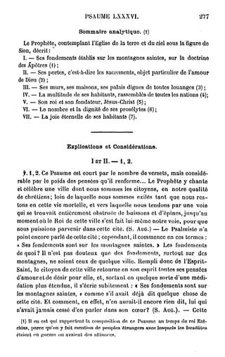 PSAUME LXXXVI.                                          277

                              Sommaire analytique. (1)
  Le Prophète, contemplant l'Eglise de la terre et du ciel sous la figure de
Sion, décrit : '
  I. — Ses fondements établis sur les montagnes saintes, sur la doctrine
des Apôtres (1) ;
  II. — Ses portes, c'est-à-dire les sacrements, objet particulier de l'amour
de Dieu (2) ;
  III. — Ses murs, ses maisons, ses palais dignes de toutes louanges (3) ;
  IV. — La multitude de ses habitants, rassemblés de toutes les nations (4);
  V. — Son roi et son fondateur, Jésus-Christ (5) ;
  VI. — Le nombre et la dignité de ses prosélytes (6) ;
  VII. — La joie éternelle de ses habitants (7).




                        Ezplioations et Considérations.

                                    1 ET I I . — 1 , 2 .

   f. 1 , 2 . Ce Psaume est court par le nombre de versets, mais considé-
rable par le poids des pensées qu'il renferme... Le Prophète y chante
et célèbre une ville dont nous sommes les citoyens, en notre qualité
de chrétiens; loin de laquelle nous sommes exilés tant que nous r e s -
tons en cette vie mortelle, et vers laquelle nous tendons par une voie
qui se trouvait entièrement obstruée de buissons et d'épines, jusqu'au
moment où le Roi de cette ville s'est fait lui-môme notre voie, pour que
nous puissions parvenir dans celle cité. (S. AUG.) — Le Psalmiste n'a
point encore parlé de cette cité ; cependant, il commence en ces termes :
« Ses fondements sont sur les montagnes saintes. » Les fondements
de quoi? Il n'est pas douteux que dos fondements, surtout sur des
montagnes, ne soient ceux de quelque ville. Rempli donc de l'Esprit-
Saint, le citoyen de cette ville retourne en son esprit toutes ses pensées
d'amour et de désir pour elle, et, sortant en quelque sorte d'une médi-
dation plus étendue, il s'écrie subitement : « Ses fondements sont sur
les montagnes saintes, » comme s'il avait déjà dit quelque chose de
cette cité. Et comment, en effet, n'en aurait-il encore rien dit, lui qui
n'avait jamais cessé d'en parler dans son cœur? (S. AUG.). — Cette
   (1) Il en est. qui rapportent la composition de en Psaume au temps du roi Ezé-
cttias, parce qu'on y fait mention d e temples é t m n g e r s ftvec lesquels- les Israélite»
('(aient en guerre ou avaient don iilliiuinss.
 