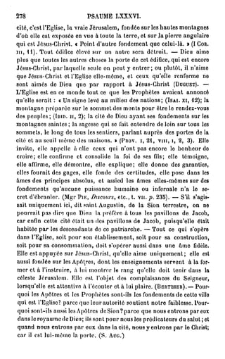 278                           PSAUME LXXXVI.
cité, c'est l'Eglise, la vraie Jérusalem, fondée sur les hautes montagnes
d'où elle est exposée en vue à toute la terre, et sur Ja pierre angulaire
qui est Jésus-Christ. « Point d'autre fondement que celui-là. » (I C O R .
n i , 1 1 ) . Tout édifice élevé sur un autre sera détruit. — Dieu aime
plus que toutes les autres choses la porte de cet édifice, qui est encore
Jésus-Christ, par laquelle seule on peut y entrer ; ou plutôt, il n'aime
que Jésus-Christ et l'Eglise elle-même, et ceux qu'elle renferme ne
sont aimés de Dieu que par rapport à Jésus-Christ ( D U G U E T ) . —
L'Eglise est en ce monde tout ce que les Prophètes avaient annoncé
qu'elle serait : « Un signe levé au milieu des nations; (ISAI. XI, 1 2 ) ; la
montagne préparée sur le sommet des monts pour être le rendez-vous
des peuples; (loin, n , 2 ) ; la cité de Dieu ayant ses fondements sur les
montagnes saintes; la sagesse qui se fait entendre de loin sur tous les
sommets, le long de tous les sentiers, parlant auprès des portes de la
cité et au seuil même des maisons. » ( P R O V . I, 2 1 , v m , i, 2 , 3 ) . Elle
invite, elle appelle à elle ceux qui n'ont pas encore le bonheur do
croire; elle confirme et consolide la foi de ses (ils; elle témoigne,
elle affirme, elle démontre, elle explique; elle donne des garanties,
elles fournit des gages, elle fonde des certitudes, elle pose dans les
âmes des principes absolus, et assied les âmes elles-mêmes sur des
fondements qu'aucune puissance humaine ou infernale n ' a le se-
cret d'ébranler. (Mgr P I E , Discours, etc., t. v u . p. 2 3 5 ) . — S'il s'agis-
sait uniquement ici, dit saint Augustin, de la Sion terrestre, on ne
pourrait pas dire que Dieu la préfère à tous les pavillons de Jacob,
car enfin cette cité était un des pavillons de Jacob, puisqu'elle était
habitée par les descendants de ce patriarche. — Tout ce qui s'opèro
dans l'Eglise, soit pour son établissement, soit pour sa construction,
soit pour sa consommation, doit s'opérer aussi dans une âme fidèle.
Elle est appuyée sur Jésus-Christ, qu'elle aime uniquement; elle est
aussi fondée sur les Apôtres, dont les enseignements servent à la for-
mer et à l'instruire, à lui montrer le rang qu'elle doit tenir dans la
céleste Jérusalem. Elle est l'objet des complaisances du Seigneur,
lorsqu'elle est attentive à l'écouter et à lui plaire. ( B E R T M E R ) . — Pour-
 quoi les Apôtres et les Prophètes sont-ils les fondements de cette villo
 qui est l'Eglise? parce que leur autorité soutient notre faiblesse. Pour-
 quoi sont-ils aussi les Apôtres de Sion? parce que nous entrons par eux
 dans le royaume de Dieu; ils sont pour nous les prédicateurs du salut ; et
 quand nous entrons par eux dans la eité, nous y entrons par le Christ;
 car il est lui-même la porte. (S. A U G . )
 