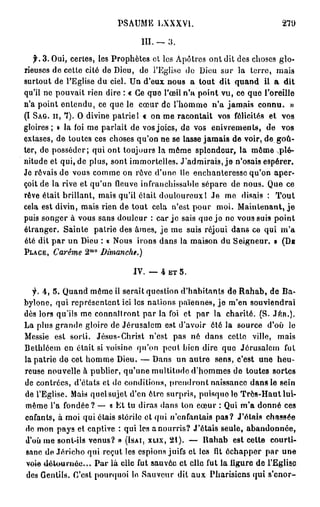PSAUMELXXXVI.                                   270

                                  III. — 3 .

    f. 3. Oui, certes, les Prophètes et les Apôtres ont dit des choses glo-
rieuses de cette cité de Dieu, de l'Eglise do Dieu sur la terre, mais
surtout de l'Eglise du ciel. Un d'eux nous a tout dit quand il a dit
qu'il ne pouvait rien dire : « Ce que l'œil n'a point vu, ce que l'oreille
n'a point enlendu, ce que le cœur de l'homme n'a jamais connu. »
(I S A G . I I , 7). O divine patrie 1 « on me racontait vos félicités et vos
gloires; » la foi me parlait de vos joies, de vos enivrements, de vos
extases, de toutes ces choses qu'on ne se lasse jamais de voir, de goû-
ter, de posséder; qui ont toujours la môme splendeur, la môme .plé-
nitude et qui, de plus, sont immortelles. J'admirais, j e n'osais espérer.
Je rôvais de vous comme on rôve d'une île enchanteresse qu'on aper-
çoit de la rive et qu'un fleuve infranchissable sépare de nous. Que ce
rêve était brillant, mais qu'il était douloureux 1 Je me disais : Tout
cela est divin, mais rien de tout cela n'est pour moi. Maintenant, j e
puis songer à vous sans douleur : car j e sais que j e ne vous suis point
étranger. Sainte patrie des âmes, je me suis réjoui dans ce qui m'a
été dit par un Dieu : « Nous irons dans la maison du Seigneur. » ( D B
                   m 0
P L A C E , Carême 2        Dimanche.)

                               JY. — 4
                                   —       ET   5.

  f. 4, 5. Quand même il serait question d'habitants de R a h a b , de Ba-
byione, qui représentent ici les nations païennes, j e m'en souviendrai
dès lors qu'iis me connaîtront par la foi et par la charité. (S. JfcR.).
La plus grande gloire de Jérusalem est d'avoir ôté la source d'où le
Messie est sorti. Jésus-Christ n'est pas né dans celte ville, mais
Bethléem en était si voisine qu'on peut bien dire que Jérusalem fut
la patrie de cet homme Dieu. — Dans un autre sens, c'est une heu-
reuse nouvelle à publier, qu'une multitude d'hommes de toutes sortes
de contrées, d'états et do conditions, prendront naissance dans le sein
de l'Eglise. Mais quelsujet d'en être surpris, puisquolo Très-Haut lui-
même l'a fondée ? — « Et tu diras dans ton cœur : Qui m'a donné ces
enfants, à moi qui étais stérile et qui n'enfantais pas? J'étais chassée
de mon pays et captive : qui les a nourris? J'étais seule, abandonnée,
d'où me sont-ils venus? » (ISAI, XLIX, 21). — Uahab est cette courti-
sane de Jéricho qui reçut les espions juifs et les fit échapper par une
voie détournée... Par là elle fut s a u v ô a e t elle fut la ligure de l'Eglise
 des Gentils. C'est pourquoi lo Sauveur dit aux Pharisiens qui s'enor-
 