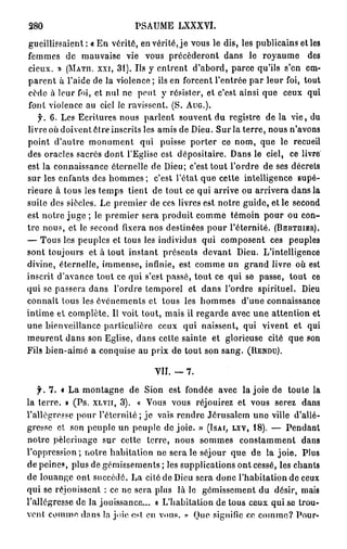 280                          PSAUME LXXXVI.
 gueillissaient: « E n vérité, en vérité, j e vous le dis, les publicains et les
femmes de mauvaise vie vous précéderont dans le royaume des
cieux. » (MATH, XXI, 3 1 ) . Us y entrent d'abord, parce qu'ils s'en em-
parent à l'aide de la violence ; ils en forcent l'entrée par leur foi, tout
 cède à leur foi, et nul ne peut y résister, et c'est ainsi que ceux qui
font violence au ciel le ravissent. (S. AUG.).
   f. 6. Les Ecritures nous parlent souvent du registre de la vie, du
livre où doivent être inscrits les amis de Dieu. Sur la terre, nous n'avons
point d'autre monument qui puisse porter ce nom, que le recueil
des oracles sacrés dont l'Eglise est dépositaire. Dans le ciel, ce livre
est la connaissance éternelle de Dieu; c'est tout l'ordre de ses décrets
sur les enfants des h o m m e s ; c'est l'état que cette intelligence supé-
rieure à tous les temps tient de tout ce qui arrive ou arrivera dans la
suile des siècles. Le premier de ces livres est notre guide, et le second
est notre juge ; le premier sera produit comme témoin pour ou con-
tre nous, et le second fixera nos destinées pour l'éternité. (BERTHIER).
— Tous les peuples et tous les individus qui composent ces peuples
sont toujours et à tout instant présents devant Dieu. L'intelligence
divine, éternelle, immense, infinie, est comme un grand livre où est
inscrit d'avance tout ce qui s'est passé, tout ce qui se passe, tout ce
qui se passera dans l'ordre temporel et dans l'ordre spirituel. Dieu
connaît tous les événements et tous les hommes d'une connaissance
intime et complète. Il voit tout, mais il regarde avec une attention et
une bienveillance particulière ceux qui naissent, qui vivent et qui
meurent dans son Eglise, dans cette sainte et glorieuse cité que son
Fils bien-aimé a conquise au prix de tout son sang. (RENDU).

                                  VII. -   7.

   f. 7 . • La montagne de Sion est fondée avec la joie de toute la
la terre. » (Ps. XLVII, 3 ) . « Vous vous réjouirez et vous serez dans
l'allégresse pour l'éternité ; je vais rendre Jérusalem une ville d'allé-
gresse et son peuple un peuple de joie. » (ISAT, LXV, 1 8 ) . — Pendant
notre pèlerinage sur cette terre, nous sommes constamment dans
l'oppression ; notre habitation ne sera le séjour que de la joie. Plus
de peines, plus de gémissements ; les supplications ont cessé, les chants
de louange ont succédé. La cité de Dieu sera donc l'habitation de ceux
qui se réjouissent : ce ne sera plus là le gémissement du désir, mais
l'allégresse de la jouissance... a L'habitation de tous ceux qui se trou-
vent comme dans la joie e s t en vous. » Que signifie ce comme? Pour-
 