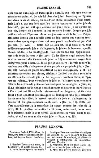 PSAUME LXXXVII.                                 281

 quoi comme dans la joie? Parce qu'il y aura là une joie que nous ne
 connaissons point ici. Je vois ici bien des joies : beaucoup se réjouis-
 sent dans la vie du siècle, les uns d'une chose, les autres d'une autre;
 mais il n'y a pas une joie que l'on puisse comparer à cette joie de
l'éternité, qui ne soit que comme une joie ; car si j e dis qu'elle est
 une joie, l'esprit de l'homme la rapprochera bientôt de quelque joie
qu'il a coutume d'éprouver dans les jouissances de la terre... Prépa-
rons-nous donc à une nouvelle sorte de joie, parce que nous ne trou-
vons ici-bas que quelque chose qui nous paraît semblable et qui n'est
pas cela. (S. A U G . ) — Cette cité de Dieu est, pour ainsi dire, tout
entière composée de joie et d'allégresse ; la joie est la base sur laquelle
elle est fondée. « La montagne de Sion est fondée aux applaudisse-
ments de toute la terre ; » (Ps. X L V I I , 3); les éléments qui entrent dans
sa structure sont des éléments de joie : « Réjouissez-vous, soyez dans
l'allégresse pour l'éternité, de ce que j e vais faire : Je vais rendre J é -
rusalem une ville d'allégresse et son peuple un peuple de joie; » ( I S A I ,
L X X , 1 8 ) ; toutes ses places retentiront de cris d'allégresse, « et l'on
chantera sur toutes ses places, alléluia. » Le Roi des cieux répandra
sur elle des torrents de joie : « Le Seigneur consolera Sion, il répa-
rera ses ruines... Tout y respirera la joie et l'allégresse; on entendra
retentir les actions de grâces et les cantiques de louanges. » ( I S A I , L I ,
3). La joie brille sur le visage de ses habitants et couronne leurs fronts :
« Ceux qui ont été rachetés retourneront au Seigneur, et ils vien-
dront à Sion chantant des cantiques de louanges; une joie éternelle
couronnera leur tête; ils seront remplis de joie et d'allégresse; la
douleur et les gémissements s'enfuiront. » ( I S A I , L I , 1 1 ) . Cette joie
n'est pas seulement à la superficie du cœur, comme les joies de la
terre, elle le pénètre tout entier : « Et vous, maintenant, vous avez
dè la tristesse, mais je vous verrai de nouveau, et votre cœur se r é -
jouira, et nul ne vous ravira votre joie. » ( J E A N , X V I , 22).



                          PSAUME LXXXVII.
  Canticum Psalmi, Filiis Core, in       Cantique-Psaume pour être chanté par
flnein, pro Mahclethadresponden- les enfants de Corô jusqu'à la fin, sur
dum, infcllcctus Eman Ezrahitrc. un instrument de musique, et alternati-
                                      vement : Intelligence ou instruction
                                      d'Kman, Ezraïte.
  1. Domine Deus salutis meaî, in        1. Seigneur, Dieu de mon salut, j'ai
dîo cîamavi, et nocte coram te.       crié vers vous le jour et la nuit.
  2. liilrct in conspectu tuo oral io    2. (Juo ma prière pénétre jusqu'en
 