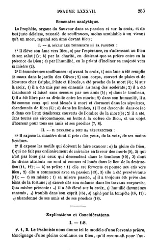 PSAUME LXXXVII.                                         283

                                    Sommaire analytique.
  Le Prophète, organe du Sauveur dans sa passion et sur la croix, et de
tout juste délaissé, rassasié de souffrances, moins semblable à un vivant
qu'à un mort, répand son âme devant Dieu ;
               I.     —   IL   DÉCRIT   LES   TOURMENTS        DE   SA   PASSION        :

   1° Il élève son âme vers Dieu, a) par l'espérance, en s'adressant au Dieu
de son salut (1); b) par la charité, en désirant que sa prière entre en la
présence de Dieu; c) par l'humilité, en le priant d'incliner sa majesté vers
sa misère (2).
  2° Il énumôre ses souffrances : a) avant la croix, 1) son âme a été remplie
de maux dans le jardin des Olives ; 2) son corps, couvert de plaies et de
blessures chez Gaïphe, Pilate et Hérode, a été proche de la mort (3) ; b) sur
la croix, 1) il a été mis par ses ennemis au rang des scélérats ; 2) il a été
abandonné et laissé sans secours par ses amis (4) ; c) dans le tombeau,
1) il a été libre par sa divinité entre les morts ; 2) dans son humanité, il a
été comme ceux qui sont blessés à mort et dorment dans les sépulcres,
abandonnés de Dieu (5) ; d) dans les limbes, 1) il est descendu dans ce lac
et dans ces lieux ténébreux couverts de l'ombre de la mort'(6) ; 2) il a ôté,
dans toutes ces circonstances, en butte à la colère de Dieu, et un objet
d'horreur pour tous ses amis et ses proches (7, 8).
                    II.   —    IL   DEMANDE    A   DIEU   SA   RÉSURRECTION        *.

   lo II expose la manière dont il prie : des yeux, de la voix, de ses mains
étendues.
   2° Il expose les motifs qui doivent le faire exaucer : a) la gloire de Dieu,
1) qui ne fait pas ordinairement de miracles en faveur des morts (9), 2) qui
n'est pas loué par ceux qui descendent dans le tombeau (10), 3) dont
les divins attributs ne sont ni connus ni loués dans le lieu de la destruc-
tion (11, 12); — b) sa prière : 1) elle est fervente et pousse ses cris vers
Dieu, 2) elle a commencé avec sa passion (13), 3) elle a été porsévéranlo
(14); — c) sa misère : 1) sa misère passée, «) il a toujours été privé des
biens de la fortune; b) exercé dès son enfance dans les travaux corporels ;
2) sa misère présente : a) il a été élevé sur la croix, //) humilié devant ses
ennemis , ) troublé dans son esprit (lb), <i) agité par la tempête (16, 17) ;
          c


 #) abandonné de ses amis et de ses proches (18).



                          Explioations et Considérations.
                                              I. - 1-8.
  f. 1, 2. Le Psalmiste nous donne ici le modèle d'une fervente prière,
témoignage d'une pleine confiance en Dieu, qu'il reconnaît pour l'au-
 