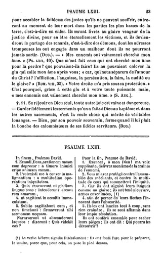 PSAUME             LXIIL                                            23

p o u r a c c a b l e r l a faiblesse des j u s t e s qu'ils n e p e u v e n t souffrir,                    entre-
r o n t a u m o m e n t d e l e u r m o r t d a n s les p a r t i e s les p l u s basses d e                       la
terre, c'est-à-dire            e n e n f e r . Ils s e r o n t l i v r é s a u g l a i v e v e n g e u r d e l a
j u s t i c e d i v i n e , p o u r e n ê t r e é t e r n e l l e m e n t les v i c t i m e s , e t ils d e v i e n -
d r o n t le p a r t a g e d e s r e n a r d s , c'est-à-dire d e s d é m o n s , d o n t les a d r e s s e s
t r o m p e u s e s les o n t e n g a g é s d a n s u n m a l h e u r            dont      ils n e     pourront
j a m a i s s o r t i r . (DUG.). — « M e s e n n e m i s o n t v a i n e m e n t c h e r c h é                mon
â m e . » ( P s . LXH, 10). Q u e m ' o n t             fait c e u x q u i o n t c h e r c h é         mon     âme
p o u r la p e r d r e ? q u e p o u v a i e n t - i l s faire? Ils n e pouvaient,                  enlever        la
glu qui colle m o n â m e a p r è s v o u s ; « car, q u i nous s é p a r e r a de l ' a m o u r
d u C h r i s t ? l'affliction, l ' a n g o i s s e , la p e r s é c u t i o n , la faim, la n u d i t é o u
l e g l a i v e ? » (ROM. v i n , 35). « V o t r e d r o i t e m ' a p r i s s o u s s a p r o t e c t i o n . »
C'est p o u r q u o i ,    grâce        à cette glu et à votre toute                     puissante           main,
« m e s e n n e m i s o n t v a i n e m e n t c h e r c h é m o n â m e . » ( S . AUG.).

   f. 11. S e r é j o u i r e n D i e u s e u l , t o u t e a u t r e j o i e e s t v a i n c et d a n g e r e u s e .
— G a r d e r f i d è l e m e n t les s e r m e n t s q u ' o n a faits à D i e u a u b a p t ê m e e t d a n s
les a u t r e s s a c r e m e n t s ,    c'est la seule chose qui                   mérite do véritables
l o u a n g e s . — D i e u , p a r s o n p o u v o i r s o u v e r a i n , f e r m e q u a n d il l u i p l a î t
l a b o u c h e d e s c a l o m n i a t e u r s d e s e s f i d è l e s s e r v i t e u r s . (DUG.)




                                            PSAUME L X m .

   In fincm , Psalmus David.                               Pour la fin, Psaume de David.
  1. Exaudi,Dous,orationom moam                            1. Exaucez , ô mon Dieu 1 ma voix
cum deprecor : a timoré inimici                         suppliante, délivrez mon âme de la crainte
cripe animant meam.                                     de l'ennemi.
   2. Protexisti me à conventuma-                          2. Vous m'avez protégé contre l'assem-
lignantium : a multitudine ope-                         blée des méchants, et contre la multi-
rantium iniquitatem.                                    tude de ceux qui commettent l'iniquité.
   3. Quia exacuorunt ut gladium                           3. Car ils ont aiguisé leurs langues
linguas suas ; intonderunt urcum                        comme un glaivo ; ils ont tondu leur arc,
rem amaram,                                             armes envenimées, (1)
   4. ut sagittent in occultis imma-                       4. afin do percer do leurs flèches l'in-
culatum.                                                nocent dans l'obscurité.
   5. Subito sagittabunt eum, et                           5. Us les ont lancées tout à coup, sans
non timebunt : firmaverunt sibi                         rien craindre , ils se sont affermis dans
sermonem ncquam.                                        leur impie résolution.
    Narraverunt ut absconderunt                            Us ont conféré ensemblo pour cacher
laquoos : dixerunt : Quis videbit                       leurs pièges ; ils ont dit : Qui pourra les
eos ?                                                   découvrir ?


   (i) Le verbe hébreu signifie littéralement : Ils ont foulé l'arc pour le préparer,
le tendre, parce que, pour cela, on pose le pied dessus.
 