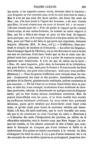 PSAUME LXXXVII.                                      285
  Les morts, à les regarder comme morts, dorment dans le sépulcre :
  « Le Seigneur ne s'en souvient plus, et ils ne sont plus sous sa main.o
  Mais il n'en est pa3 ainsi des âmes saintes, des âmes des amis de
  Dieu ; car, s'ils sont morts à l'égard des hommes, « ils sont vivants
  pour Dieu, ils sont vivants sous ses yeux et devant lui ; » et encore :
  i Ils sont vivants pour lui. » S'ils ont perdu le rapport qu'ils avaient
  à leurs corps, et aux autres hommes, ils avaient un autre rapport à
 Dieu, qui les a faits à son image et pour en être loué. Ce rapport
 ne se perd pas ; car, si le corps se dissout et n'est plus animé de l'âme,
 Dieu, pour qui l'âme a été faite et qui porte son empreinte, demeure
 toujours. ( B O S S U E T , Méd.. D. Sem., X L I ° j . ) — L'affliction, fosse p r o -
 fonde et remplie de ténèbres et d'obscurité. — L a colère du Seigneur,
 dans le langage figuré de l'Ecriture, est un feu dévorant et tout à la fois
 une mer en courroux. C'est dans l'enfer que ce feu et cette mer d é -
 ploient toute leur puissance, et il n'y a point de ressource contre ce
 jugement sans miséricorde. Il n'en est pas de môme sur la terre :
  « Dieu, dit saint Augustin, jette dans la fournaise de la tribulation,
 non pour briser le vase, mais pour le former.» Il nous inonde des flots
 de la tribulation, non pour nous submerger, mais pour nous purifier.
 ( B E R T H I E R . ) — Tous les genres d'affliction sont énoncés dans ces ver-

 sets : éloignement des amis et des proches, humiliation profonde,
 privation de la liberté, gémissements continuels, prières constantes et
,non exaucées. — Tel fut l'état où se trouva Jésus-Christ dans sa p a s -
 sion, et telle fut, à son exemple, la situation d'une multitude de c h r é -
 tiens persécutés, rebutés, et abandonnés en quelque sorte du Seigneur
 môme, qui ne leur donna aucune consolation extérieure. Mais ils
 avaient Jésus-Christ sous les yeux, et ce divin modèle leur rendait
 les souffrances infiniment précieuses. La mort môme leur paraissait
 délicieuse, parce qu'ils savaient que Jésus-Christ avait frayé cette
 route, et qu'elle avait pour terme la couronne méritée par J é s u s -
 Christ. « Il faut, dit saint Ambroise, que la mort travaille sur nous,
 afin que la vie consomme en nous l'ouvrage du salut. » ( B E R T H I E R . )
 — L'abandon des amis, l'éloignement des proches, au milieu de si
 effroyables calamités, sont le dernier coup que Dieu frappe. La m e -
 sure est comble, et l'on admire comment la tôte n'éclate pas, com-
 ment le désespoir ne s'empare pas d'une créature si faible et si
 malheureuse. Une pleine et entière soumission à la volonté de Dieu
 s'échappant du fond du cœur, ii n'y a pas d'autre ressource. On a vu
  des exemples de ces terribles épreuves se prolongeant jusqu'aux der-
 