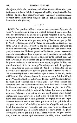 286                          PSAUME LXXXVII.
niers j o u r s de la vie, paraissant redoubler encore d'intensité; puis,
tout-à-coup, ô bonté infinie, ô sagesse adorable, ô impénétrable Pro-
vidence 1 la foi se faire jour, l'espérance renaître, et la reconnaissance
la mieux sentie illuminer le visage de cet élu, enfin délivré de la souf-
france de la vie. ( R E N D U . )

                                  II. —   9-17.

      f. 9 - 1 2 . Ces paroles : « Est-ce pour les morts que vous ferez des mi-
racles ? » s'appliquent à ceux qui étaient tellement morts dans leur
cœur que les miracles du Christ n'ont pu les rappeler à la vie. Aussi
le Prophète ne dit pas que les miracles n'ont point été faits pour eux,
en ce sens qu'ils ne les aient pas vus, mais qu'ils n'en ont pas profité.
(S. A U G . ) — Cependant, c'est à l'égard de ces morts spirituels qui ont
perdu la vie de la grâce que Dieu fait ses plus grands miracles '. il
emploie ses médecins, les pasteurs, les confesseurs, les prédicateurs,
pour les ressusciter. Mais ces grands médecins ne peuvent ressusciter
et guérir ces morts par leur propre vertu ; si excellents que soient les
prédicateurs de la parole, quelques miracles qu'ils opèrent pour insi-
nuer la vérité, de quelque manière qu'ils traitent les hommes comme
de grands médecins, si ces hommes sont morts, la grâce de Dieu peut
seule les rappeler à la vie, pour qu'ils puissent recevoir de quelqu'un
de ses ministres les leçons du salut. (S. A U G . ) — « Gonnaîtra-t-on vos
merveilles dans les ténèbres et votre justice dans la terre de l'oubli?•
Les ténèbres signifient la môme chose que la terre de l'oubli; car les
infidèles sont désignés sous le nom de ténèbres, ce qui fait dire à l'Apô-
tre : « Vous étiez ténèbres autrefois.» ( E P H E S . , V, 8.) De même, la terre
de l'oubli, c'est l'homme qui a oublié Dieu; car l'âme infidèle peut
s'enfoncer dans des ténèbres si obscures, que d'en venir à cette folio
de dire en elle-même : « Il n'y a pas de Dieu. » (Ps. x m , 1.) Voici
donc comme il faut établir la suite et la liaison des idées : « J'ai crié
vers vous, Seigneur, » au milieu de mes souffrances ; « tout le jour,
j ' a i tendu la main vers vous, » c'est-à-dire je n'ai pas cessé de pro-
duire mes œuvres pour vous glorifier. Pourquoi donc les impies
sévissent-ils contre moi, sinon parce que vous ne ferez point de mira-
 cles pour les morts? c'est-à-dire les miracles n'appelleront pas à la
foi et les médecins ne ressusciteront pas, pour vous glorifier, ceux
qui n'éprouveront pas la secrète action de votre grâce, et qui no
seront point attirés par elle à la foi ; parce que nul ne peut venir à
moi, si vous ne l'attirez. Qui annoncera, en effet, votre miséricordo
 
