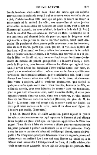 PSAUME LXXXVII.                               287
 dans le tombeau, c'est-à-dire dans l'âme des morts, qui est comme
 ensevelie sous le poids du corps ? qui annoncera votre vérité là où on
 a péri, c'est-à-dire dans celte mort qui ne peut ni croire ni sentir la
  miséricorde ni la vérité? En effet, vos merveilles et votre justice
 seront-elles connues dans les ténèbres de cette mort, c'est-à-dire de
. l'homme qui a perdu, en vous oubliant, la lumière de la vie ? (S. A U G . )
  Toute la vie doit être consacrée au service de Dieu. Concluons de là
  que tous ceux qui abusent de la vie pour outrager le Seigneur sont
  déjà morts. « Que je vois de morts marcher encore, disait saint Au-
  gustin l ils paraissent vivre, parce qu'ils conversent avec les hommes ;
  mais ils sont morts, parce que Dieu, qui est la vie, s'est séparé de
  leur âme. » ( B E R T U I E R . ) — L'occupation des hommes sur la terre doit
  être de penser à la miséricorde, à la vérité, aux merveilles ot à l a j u s -
  tice de Dieu. — Il suffirait aux hommes fascinés par les fausses jouis-
  sances du monde, de penser quelquefois « à la terre d'oubli, » dont
  parle le Prophète, pour trouver ridicules les désirs qui agitent leur
  âme. Il arrive à tous les mondains d'être oubliés après leur mort, et
  quand on se souviendrait d'eux, môme pour vanter leurs qualités n a -
  turelles ou leurs grandes actions, quelle satisfaction cela peut-il leur
  donner? — Dormez votre sommeil, riches de la terre, et demeurez
  dans votre poussière. Ah l si quelques générations, que dis-je ? si
  quelques années après votre mort, vous reveniez, hommes oubliés, au
   milieu du monde, vous vous hâteriez de rentrer dans vos tombeaux,
   pour ne pas voir votre nom terni, votre mémoire abolie, et votre pré-
   voyance trompée dans vos amis, dans vos créatures, et plus encore
   dans vos héritiers et dans vos enfants ? ( B O S S U E T , Or. fun. de M. Le
   Tel.) — L'homme juste qui meurt doit compter aussi sur l'oubli do
   ceux qu'il laisse encore sur la t e r r e , mais il va dans une région où
   il ne sera pas oublié. ( B E R T H I E B . )
    jfr. 13, 14. Quand Dieu, dit saint Augustin, paraît rejeter la prière
 des saints, c'est comme un vent qui repousse la flamme et qui allume
 le feu de plus en plus : c'est que les rigueurs apparentes de Dieu en-
 gagent l'âme fidèle à faire de nouveaux cflorts pour se rapprocher do
 lui, pour parvenir à goûter les douceurs de sa divine présence. Il n'y
 a que les cœurs touchés de la beauté de Dieu qui disent, comme le Pro-
 phète : Ah l Seigneur, pourquoi détournez-vous vos regards, pourquoi
  rejetez-vous ma prière ? Les âmes qui sont livrées au péché ou à l a
  tiédeur sont insensibles à l'éloignement de Dieu, et quelle misère, s'é-
  criait encore saint Augustin, d'être loin de Celui qui est partout. Mais
 