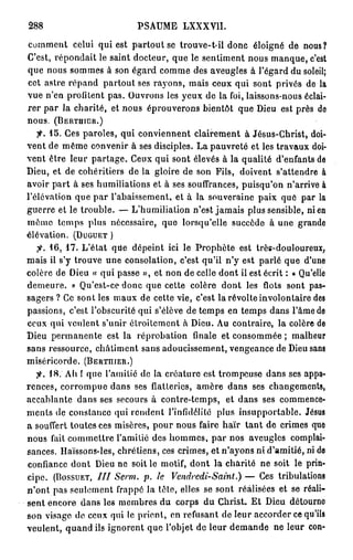 288                         PSAUME LXXXVII.

comment celui qui est partout se trouve-t-ii donc éloigné de nous?
C'est, répondait le saint docteur, que le sentiment nous manque, c'est
que nous sommes à son égard comme des aveugles à l'égard du soleil;
cet astre répand partout ses rayons, mais ceux qui sont privés de la
vue n'en profitent pas. Ouvrons les yeux de la foi, laissons-nous éclai-
rer par la charité, et nous éprouverons bientôt que Dieu est près de
nous. ( B E R T H I C R . )
   fi. 1 5 . Ces paroles, qui conviennent clairement à Jésus-Christ, doi-
vent de même convenir à ses disciples. La pauvreté et les travaux doi-
vent être leur partage. Ceux qui sont élevés à la qualité d'enfants de
Dieu, et de cohéritiers de la gloire de son Fils, doivent s'attendre à
avoir part à ses humiliations et à ses souffrances, puisqu'on n'arrive à
l'élévation que par l'abaissement, et à la souveraine paix que par la
guerre et le trouble. — L'humiliation n'est jamais plus sensible, ni en
même temps plus nécessaire, que lorsqu'elle succède à une grande
élévation. ( D U G U E T )
   fi. 1 6 , 1 7 . L'état que dépeint ici le Prophète est très-douloureux,
mais il s'y trouve une consolation, c'est qu'il n'y est parlé que d'une
colère de Dieu « qui passe », et non de celle dont il est écrit : « Qu'elle
demeure. » Qu'est-ce donc que cette colère dont les flots sont pas-
sagers ? Ce sont les maux de cette vie, c'est la révolte involontaire des
passions, c'est l'obscurité qui s'élève de temps en temps dans l'âme de
ceux qui veulent s'unir étroitement à Dieu. Au contraire, la colère de
Dieu permanente est la réprobation finale et consommée ; malheur
sans ressource, châtiment sans adoucissement, vengeance de Dieu sans
miséricorde. ( B E R T H I E R . )
   fi. 1 8 . Ah ! que l'amitié de la créature est trompeuse dans ses appa-
rences, corrompue dans ses flatteries, amère dans ses changements,
accablante dans ses secours à contre-temps, et dans ses commence-
ments de constance qui rendent l'infidélité plus insupportable. Jésus
a souffert toutes ces misères, pour nous faire haïr tant de crimes que
nous fait commettre l'amitié des hommes, par nos aveugles complai-
sances. Haïssons-les, chrétiens, ces crimes, et n'ayons ni d'amitié, ni de
confiance dont Dieu ne soit le motif, dont la charité ne soit le prin-
cipe. ( B O S S U E T , / / / Serm. p. le Vendredi-Saint.) — Ces tribulations
n'ont pas seulement frappé la tête, elles se sont réalisées et se réali-
sent encore dans les membres du corps du Christ. E t Dieu détourne
son visage de ceux qui le prient, en refusant de leur accorder ce qu'ils
veulent, quand ils ignorent que l'objet de leur demande ne leur con-
 