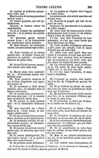 PSAUME L X X X V I I I .                           291
   14. justitia et judicium prsepa-          14. La justice et l'équité sont l'appui
ratio sedis tuae.                         de votre trône.
  Misericordia etveritaspraecedent           La miséricorde et la vérité marcheront
faciem tuam :                             devant vous.
  15. beatus populus, qui scit ju-           15. Heureux le peuple qui sait se ré-
bilationem.                               jouir en vous.
  Domino, in lumine vultus tui               Soigneur, ils marcheront à la lumière
ambulabunt,                               de votre visage ;
   16. et in nomine tuo exultabunt           16. votro nom les transportera d'allé-
tota die : et in justitia tua exalta-     gresse durant tout lo jour, et ils s'élève-
buntur.                                   ront à l'abri de votre justice.
    17. Quoniam gloria virtutis              17. Car vous êtes l'honneur de leur
eorum tu es : et m beneplacito            puissance, et c'est par votro bonté que
tuo exaltabitur cornu nostrum.            nous élèverons nos têtes.
  18. Quia Domini est assumptio              18. C'est, en effet, le Seigneur qui nous
nostra : et sancti Israël régis nostri.   a pris pour son peuple, c'est lo Saint
                                          d'Israël qui est notre Roi.
   19. Tune locutus es in visione             19. Alors vous avez parlé dans une
sanctis tuis , et dixisti : Posui ad-     vision à vos saints, et vous leur avez dit :
jutorium in potento : ot exaltavi         J'ai mis mon secours dans un homme
electum de plèbe mea.                     qui est puissant et j'ai élevé celui que
                                          j ai choisi du milieu de mon peuple.
  20. Inveni David servum meum:              20. J'ai trouvé David, mon serviteur;
oleo sancto meo unxi eum.                 et je l'ai sacré de mon huile sainte.
                                          I Rois, xvr, 1, 12; Act. xm, 22.
   21. Manus enim mea auxiliabi-            21. Cfir ma main l'assistera, et mon
tur ei : et bracbium meum con- bras le fortifiera.
fortabit eum.
   22. Nibil proficiet inimicus in          22. L'ennemi ne pourra rien contre
eo, et lilius iniquitatis non appo- lui et lo fils de l'iniquité ne pourra lui
nct nocero ei.                           nuire.
   23. Et concidam a facie ipsius           23. Et je taillerai en pièces ses enne-
inimicos ejus : et odientes eum in mis sous ses yeux ; et je mettrai en fuito
fugam convertam.                         ceux qui le haïssent.
   24. Et veritas mea, et misericor-        24. Ma miséricorde et ma vérité seront
dia mea cum ipso : et in nomine avec lui; et sa puissance s'élèvera par
meo exaltabitur cornu ejus.              la vertu de mon nom.
   25. Et ponam in mari manum               25. Et j'étendrai sa main sur la mer,
ejus : et in iluminibus dexteram ot sa droito sur les lieu vos (I).
ejus.
   26. Ipso invocabit mo : Pater            26. Il m'invoquera, en disant : Vous
meus es tu : Deus meus, et sus- êtes mon père, mon Dieu, et l'auteur do
ceptor salutis meœ :                     mon salut.
   27. Et ego primogenitum ponam            27. Je l'établirai le promier-né, ot je
illum excelsum prœ regibus terra?.. l'élèverai au-deàsus des rois do la terre.
   28. In aeternum servabo illi mi-         28. Je lui conserverai éternellement ma
sericordiam meam : et testamen- miséricorde; et l'alliance que j'ai faite
turn meum fidèle ipsi.                   avec lui sera inviolable.
   29. Et ponam insœculum srccnli           29. Et je perpétuerai sa race dans
semen ejus : et thronum ejus sicut tous les siècles, et son trôno aura la du-
dies cœli.                               rée des cieux.
   30. Si autem dereliquerint filii         30. Mais si ses enfants abandonnent
ejus legem meam : et in judiciis ma loi, et ne marchent point dans mes
mois non ambulavcrint :                  préceptes;
   3t. Si justifias meas profanave-         31. s'ils violent mes ordonnances, et
   (1) C'est-à-dire de la Méditerranée h l'Euphrali!, en la personne do Salomon, et
«l'un bout du monde û l'uutre, daus lu personne du Messie.
 