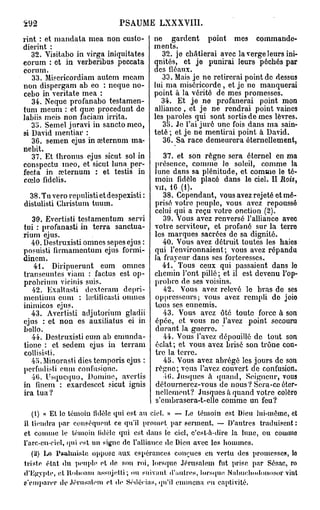 292                           PSAUME LXXXVIII.
rint : et mandata mea non custo-          ne gardent point mes commande-
dierint :                                 ments.
   32. Visitabo in virga iniquitates         32. je châtierai avec la verge leurs ini-
eorum : et in verberibus peccata          qnités, et je punirai leurs péchés par
eorum.                                    des fléaux.
   33. Misericordiam autem meam              33. Mais je ne retirerai point de dessus
non dispergam ab eo : neque no-           lui ma miséricorde , et je ne manquerai
cebo in veritate mea :                    point à la vérité de mes promesses.
   34. Neque profanabo testamen-            34. Et je ne profanerai point mon
tum meum : et quœ procedunt de            alliance, et je ne rendrai point vaines
labiis meis non faciam irrita.            les paroles qui sont sortis de mes lèvres.
   35. Semel juravi in sanctomco,            35. Je l'ai juré une fois dans ma sain-
si David mentiar :                        teté ; et je ne mentirai point à David.
   36. semen ejus in œternum ma-             36. Sa race demeurera éternellement,
nebit.
   37. Et thronus ejus sicut sol in          37. et son règne sera éternel en ma
conspectu meo, et sicut luna per-         présence, comme le soleil, comme la
fecta in œternum : et testis in           lune dans sa plénitude, et comme le té-
cœlo fidclis.                             moin fidèle placé dans le ciel. II Bois,
                                          vu, 16 (1).
  38. Tu vero repulisti et despexisti :      38. Cependant, vous avez rejeté et mé-
distulisti Cbristum tuum.                 prisé votre peuple, vous avez repoussé
                                          celui qui a reçu votre onction (2).
   30. Evertisti testamentum servi           39. Vous avez renversé l'alliance avec
tui : profanasti in terra sanctua-        votre serviteur, et profané sur la terre
rium ejus.                                les marques sacrées de sa dignité.
   40. Destruxisti omnes sepes ejus :        40. Vous avez détruit toutes les haies
posuisti firmamentum ejus formi-          qui l'environnaient; vous avez répandu
dincm.                                    la frayeur dans ses forteresses.
   4t. Diripuerunt eum omnes                 41. Tous ceux qui passaient dans lo
transeuntes viam : factus est op-         chemin l'ont pillé ; et il est devenu l'op-
probrium vicinis suis.                    probre de ses voisins.
   42. Exaltasti dextcram depri-             42. Vous avez relevé le bras de ses
mcntium cum : hetilicasti omnes           oppresseurs; vous avez rempli de joio
inimicos ejus.                            tous ses ennemis.
   43. Avertisti adjutorium gladii           43. Vous avez ôté toute force à son
ejus : et non es auxiliatus ei in         épée, et vous ne l'avez point secouru
bollo.                                    durant la guerre.
   44. Destruxisti eum ab emunda-            44. Vous l'avez dépouillé de tout son
tione : et sedem ejus in terrain          éclat; et vous avez brisé son trône con-
collisisti.                               tre la terre.
   4o.Minorasti dies temporis ejus :         45. Vous avez abrégé les jours de son
perfudisti eum confusionc.                règne; vous l'avez couvert de confusion.
   46. Usqucquo, Domine, avertis              i(>. Jusques à quand, Seigneur, vous
in finem : exardescet sicut ignis         détournerez-vous de nous ? Sera-ce éter-
ira tua?                                  nellement? Jusques à quand votre colère
                                          s'cmbrasera-t-elle comme un feu?
   (1) « Et le témoin fidèle qui est au ciel. » — Le témoin est Dieu lui-même, et
il thmdra par conséquent ce qu'il promet par serment. — D'autres traduisent :
et comme le témoin fidèle qui est dans le ciel, c'est-à-dire la lune, ou comme
l'arc-cn-ciel, qui est un signe de l'alliance do Dieu avec les h o m m e s .
   {2} Lo Psulmislo oppose aux espérances courues en vertu des promesses, lo
triste état du peuple ot de son roi, lorsque Jérusalem fut prise par Sésac, ro
d'Egypte, et Roboam assujetti; ou suivant, d'autres, lorsque. Nabue.hodoiiosor vint
s'emparer de Jérusalem et. de Sédécias, qu'il emmena en captivité.
 