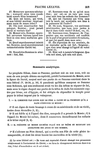 PSAUME LXXXVIII.                                                      293
   47. Mcmorare qmcmea substan-                          47. Souvenez-vous do co qu'est mon
tia : numquid enim vanc consti-                       être ; car est - ce en vain quo vous
tuisti omnes filios hominum?                          avez créé tous les enfants dos hommes?
   48. Quis est homo, qui vivet,                         48. Qui est l'homme qui vivra sans
et non videbit mortem : eruet ani-                    voir la mort, qui soustraira son âme à
mam suam de manu inferi?                              la puissance de l'enfer?
   49. Ubi sunt miscricordiœ tuai                       49. Où sont, Soigneur, vos anciennes
antiquai, Domine, sicut jurasti                       miséricordes, que vous avez jurées à
David in veritate tua?                                David dans votro vérité? Il Rois, vu, 15.
   50. Memor esto, Domine, oppro-                        50. Souvenez-vous, Seigneur, de l'op-
brii servorum tuorum (quod con-                       probre quo vos serviteurs ont souffert
tinui in sinu meo) multarum gen-                      de la part d'un grand nombre do nations,
tium.                                                 et que j'ai gardé dans mon sein ;
   51. Quod exprobraverunt inimici                       51. des reproches de vos ennemis, do
tui, Domine, quod exprobraverunt                      ce reproche qu'ils ont fait, Seigneur,
commutationem Gbristi tui.                            que vous avez changé à l'égard de votre
                                                      Christ (1).
  52. Bencdictus Dominus in œter-                        52. Béni soit à jamais le Seigneur. Quo
num : fiât, fiât.                                     cela soit ainsi, que cola soit ainsi.



                                     Sommaire a n a l y t i q u e .

   Le prophète Ethan, dans ce Psaume, parlant soit en son nom, soit au
nom de son peuple détenu en captivité, prédit l'avènement du Messie, sous
la figure de David, auquel seul une partie de ce Psaume convient dans lo
sens littéral (V. 28-30, p . 38). Il paraîtrait qu'Ethan composa ce Psaume
sous Roboam, qui non-seulement avait vu les dix tribus se séparer do lui,
mais sous le règne duquel une partie de la tribu de Juda fut emmenée cap-
tive par Sôsac, roi d'Egypte, et fut obligée de dépouiller le temple pour
payer le tribut imposé par le vainqueur.
     I.   —    IL   COMMENCE   PAU   LOUER    DIEU   LE   PÈRE    A   CAUSE       DE   LA   PROMESSE   QU'IL   A

                                      FAITE    D'ENVOYER     LE   MESSIE      :


   1° Il est digne de toute louange à cause de sa miséricorde et de sa vérité,
toutes deux éternelles (i, 2) ;
   2° Il est fidèle a) à l'égard des élus, auxquels il a promis le Messie ; b) h
l'égard du Messie lui-même, dont il conservera éternellement les enfants
et le trône royal (3, 4).
IL        —   IL    PRÉSENTE   LE   MESSIE    LUI-MEME    PLACÉ       SUR    LE    TRÔNE     ET   RECEVANT     LES

                               ADORATIONS      DES   ANGES   ET   DES       HOMMES.


   1° Il s'adresse au Père éternel, qui a revêtu son Fils de cette gloire in-
 comparable, et dont les cieux louent les merveilles et la vérité (5) ;

   (1J Le sens littéral est ; « Ils Youa ont reproché 4'avoir changé vos promesses
 relativement h l'avènement du Christ, » ou bien lo changement survenu dans son
 étal, l'état <riiumiliatioit où il est réiltiil..
 