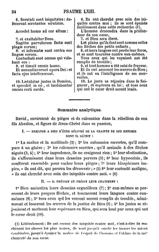 24                                   PSAUME        LXIII.

  6. Scrutati sunt iniquitates : de-             6. Ils ont cherché avec soin des ini-
fecerunt scrutantes scrutinio.                quités contre moi ; ils se sont épuisés
                                              inutilement dans cette recherche (1).
     Accedet homo ad cor altum :                 L'homme descendra dans la profon-
                                              deur de son cœur,
   7. et exaltabitur Deus.                       7. et Diou sera élevé.
   Sagitta; parvulorum factœ sunt                Les plaies qu'ils font sont comme celles
plagae eorum;                                 des flèches des petits enfants ,
   8. et infirmatœ sunt contra eos               8. et leurs langues ont perdu leur force,
linguse eorum.                                et se sont tournées contre eux-mêmes.
   Conturbati sunt omnes qui vide-               Tous ceux qui les voyaient ont été
bant eos :                                    remplis de trouble ;
   9. et timuit omnis homo.                      9. et tout homme a été saisi de frayeur.
   Et annuntiaverunt opéra Dei : et              Et ils ont annoncé les œuvres de Dieu ;
facta ejus intellcxerunt.                     et ils ont eu l'intelligence de ses mer-
                                              veilles.
  10. Laîtabitur justus in Domino,               10. Le juste se réjouira dans le Sei-
et sperabit in eo , et laudabuntur            gneur , et espérera en lui ; et tous ceux
omnes rccti cordo.                            qui ont le cœur droit seront loués.




                                 Sommaire analytique-
     David , environné de pièges et de calomnies dans la rébellion de son
fds Absalon, et figure de Jésus-Christ dans sa passion,
          I. — DEMANDE A DIEU D'ÊTRE DÉLIVRÉ DE LA CRAINTE DE SES ENNEMIS
                                  DONT IL DÉCRIT
      0
   1 La malice et la multitude (2) ; 2° les calomnies ouvertes, qu'il com-
pare à un glaive ; 3° les calomnies secrètes, qu'il assimile à des flèches
aiguës (3, 4) ; 4° leur impudence, ils ne craignent rien ; 5° leur obstination,
ils s'affermissent dans leurs desseins pervers (5) ; 6° leur hypocrisie, ils
confèrent ensemble pour cacher leurs pièges ; 7° leurs blasphèmes im-
pics, « ils ont dit, qui pourra les découvrir ; » (J>) 8° leur curiosité maligne,
« ils ont cherché avec soin des iniquités contre moi. » (6)
                     IT. — IL TRÉVOIT ET TRÉD1T LEUR CHATIMENT :
   1° Dieu anéantira leurs desseins orgueilleux (7); 2° eux-mêmes se per-
ceront de leurs propres flèches, et tourneront leurs langues contre eux-
mêmes (8) ; 3° tous ceux qui les verront seront remplis de trouble, admi-
reront et loueront les œuvres de la justice de Dieu (9) ; 4° les justes se ré-
jouiront et mettront leur espérance en Dion, qui sera loué par ceux qui ont
le cœur droit (10).

  (1) L i t t é r a l e m e n t : Us ont creusé d«a iniquités contre m o i , c'est-à-dire ils ma-
chinent les choses les plus noires, ils vont jusqu'à ourdir les trames les mieux
combinées, jusqu'à épuiser la malien de l'esprit <le l'homme el l'abîme «le la iné"
chancelé de son cœur.
 