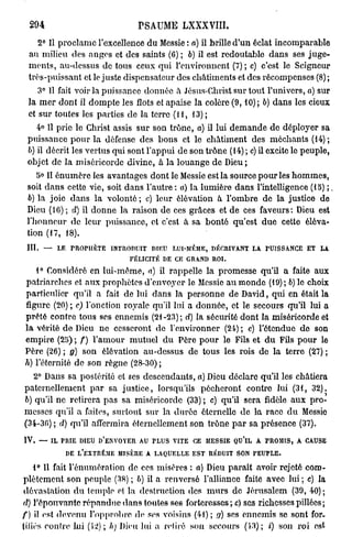 294                                          PSAUME LXXXVIII.
     2° Il proclame l'excellence du Messie : a) il brille d'un éclat incomparable
  au milieu des anges et des saints (6) ; 6) il est redoutable dans ses juge-
  ments, au-dessus do tous ceux qui l'environnent (7); c) c'est le Seigneur
  très-puissant et le juste dispensateur des châtiments et des récompenses (8) ;
     3° Il fait voir la puissance donnée à Jésus-Christ sur tout l'univers, a) sur
  la mer dont il dompte les flots et apaise la colère (9,10); 6) dans les cieux
  et sur toutes les parties de la terre (11, 13);
    4° Il prie le Christ assis sur son trône, a) il lui demande de déployer sa
 puissance pour la défense des bons et lo châtiment des méchants (14) ;
 6) il décrit les vertus qui sont l'appui de son trône (14) ; c) il excite le peuple,
 objet de la miséricorde divine, à la louange de Dieu ;
    5° II ônumère les avantages dont le Messie est la source pour les hommes,
 soit dans cette vie, soit dans l'autre: a) la lumière dans l'intelligence (15) ;
 6) la joie dans la volonté; c) leur élévation à l'ombre de la justice de
 Dieu (16) ; d) il donne la raison de ces grâces et de ces faveurs: Dieu est
 l'honneur de leur puissance, et c'est à sa bonté qu'est due cette éléva-
 tion (17, 18).
 III.       —        LE    PROPHÈTE      INTRODUIT       DIEU       LUI-MÊME, DÉCRIVANT LA            PUISSANCE     ET   LA

                                             FÉLICITÉ       DE      CE   GRAND    ROI.

   1° Considéré en lui-môme, a) il rappelle la promesse qu'il a faite aux
patriarches et aux prophètes d'envoyer le Messie au monde (19); ô) lo choix
particulier qu'il a fait de lui dans la personne de David, qui en était la
figure (20) ; c) l'onction royale qu'il lui a donnée, et le secours qu'il lui a
prêté contre tous ses ennemis (21-23); d) la sécurité dont la miséricorde et
la vérité de Dieu ne cesseront de l'environner (24) ; c) l'étendue de son
empire (25) ; / ) l'amour mutuel du Père pour le Fils et du Fils pour le
Père (26) ; 9) son élévation au-dessus de tous les rois de la terre (27) ;
h) l'éternité de son règne (28-30) ;
  2° Dans sa postérité et ses descendants, a) Dieu déclare qu'il les châtiera
paternellement par sa justice, lorsqu'ils pécheront contre lui (31, 32).
6) qu'il ne retirera pas sa miséricorde (33) ; c) qu'il sera fidèle aux pro-
messes qu'il a faites, surtout sur la durée éternelle de la race du Messie
(34-36) ; d) qu'il affermira éternellement son trône par sa présence (37).
IV.     —       IL    PRIE     DIEU   D'ENVOYER AU       FLUS       VITE   CE   MESSIE    QU'LL   A   PROMIS,   A   CAUSE

                          DE   L'EXTRÊME MISÈRE      A   LAQUELLE EST            RÉDUIT   SON     PEUPLE.


    1° 11 fait rémunération de ces misères : o) Dieu paraît avoir rejeté com-
plètement son peuple (38) ; b) il a renversé l'alliance faite avec lui ; c) la
 dévastation du temple et la destruction des murs de Jérusalem (39, 40) ;
d) l'épouvante répandue dans toutes ses forteresses ; a) ses richesses pillées ;
                                                                r
f) il est devenu l'opprobre de ses A oisins (41); n) ses ennemis se sont for-
tifiés contre lui (12); h) Dieu lui a retiré son secours (i-3); i) son roi est
 