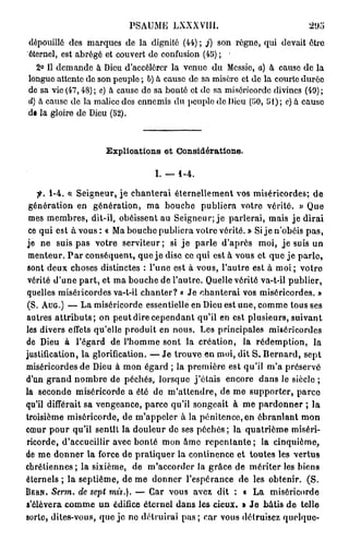 PSAUME LXXXVIII.                                 21)5
dépouillé des marques de la dignité (44) ; j) son règne, qui devait être
éternel, est abrégé et couvert de confusion (45) ;
  2° Il demande à Dieu d'accélérer la venue du Messie, a) à cause de la
longue attente do son peuple ; b) à cause do sa misère et de la courte durée
de sa vie (47,48) ; c) à cause de sa bonté et do sa miséricorde divines (49) ;
d) à cause de la malice des ennemis du peuple de Dieu (50, 51); c) à cause
d« la gloire de Dieu (52).



                     Explioations e t Considérations.

                                   I. — 1 - 4 .

    fi. 1-4. « Seigneur, je chanterai éternellement vos miséricordes; de
 génération en génération, ma bouche publiera votre vérité. » Que
 mes membres, dit-il, obéissent au Seigneur; je parlerai, mais je dirai
 ce qui est à vous: « Ma bouche publiera votre vérité.» Si je n'obéis pas,
je ne suis pas votre serviteur; si j e parle d'après moi, j e suis un
 menteur. P a r conséquent, que j e dise co qui est à vous et que je parle,
sont deux choses distinctes : l'une est à vous, l'autre est à moi ; votre
 vérité d'une part, et ma bouche de l'autre. Quelle vérité va-t-il publier,
quelles miséricordes va-t-il chanter? « Je chanterai vos miséricordes. »
(S. AUG.) — La miséricorde essentielle en Dieu est une, comme tous ses
autres a t t r i b u t s ; on peut dire cependant qu'il en est plusieurs, suivant
les divers effets qu'elle produit en nous. Les principales miséricordes
de Dieu à l'égard de l'homme sont la création, la rédemption, la
justification, la glorification. — Je trouve en moi, dit S. Bernard, sept
miséricordes de Dieu à mon égard ; la première est qu'il m'a préservé
d'un g r a n d nombre de péchés, lorsque j'étais encore dans le siècle ;
la seconde miséricorde a été de m'altendre, de me supporter, parce
qu'il différait sa vengeance, parce qu'il songeait à me pardonner ; la
troisième miséricorde, de m'appcler à la pénitence, en ébranlant mon
cœur pour qu'il sentît la douleur de ses péchés ; la quatrième miséri-
ricorde, d'accueillir avec bonté mon âme r e p e n t a n t e ; la cinquième,
de me donner la force de pratiquer la continence et toutes les vertus
chrétiennes ; la sixième, de m'accorder la grâce de mériter les biens
éternels ; la septième, de me donner l'espérance de les obtenir. (S.
B E R N . Serm. de sept mis.). — Car vous avez dit : « La            miséricorde
s'élèvera comme un édifice éternel dans les cieux. » J e bâtis d e telle
sorte, dites-vous, que je ne détruirai p a s ; car vous détruisez quelque-
 