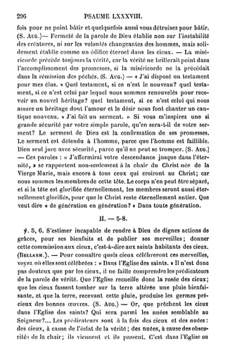 296                        PSAUME LXXXVIII.
fois pour ne point bâtir et quelquefois aussi vous détruisez pour bâtir.
(S. A U G . ) — Fermeté de la parole de Dieu établie non sur l'instabilité
des créatures, ni sur les volontés changeantes des hommes, mais soli-
dement établie comme un édifice éternel dans les cieux. — La misé-
ricorde précède toujours la vérité, c a r i a vérité ne brillerait point dans
l'accomplissement des promesses, si la miséricorde ne la précédait
dans la rémission des péchés. fS. A U G . ) — « J'ai disposé un testament
pour mes élus. » Quel testament, si ce n'est le nouveau? quel testa-
ment, si ce n'est celui par lequel nous sommes renouvelés pour rece-
voir un nouvel héritage? quel testament, si ce n'est celui qui nous
assure un héritage dont l'amour et le désir nous font chanter un can-
tique nouveau, a J'ai fait un serment. » Si vous m'inspirez une si
grande sécurité par votre simple parole, qu'en sera-t-il de votre ser-
ment? Le serment de Dieu est la confirmation de ses promesses.
Le serment est défendu à l'homme, parce que l'homme est faillible.
Dieu seul j u r e avec sécurité, parce qu'il ne peut se tromper. (S. A U G . )
— Ces paroles : « J'affermirai votre descendance jusque dans l'éter-
nité, » se rapportent non-seulement à la chair du Christ née de la
Vierge Marie, mais encore à tous ceux qui croiront au Christ; car
nous sommes lesmembresde cette tète. Le corps n'en peut être séparé,
et si la tête est glorifiée éternellement, les membres seront aussi éter-
nellement glorifiés, pour que le Christ reste éternellement entier. Que
veut dire o de génération en génération? » Dans toute génération.

                                 II. — 5-8.

    f. 5, 6. S'estimer incapable de rendre à Dieu de dignes actions de
grâces, pour ses bienfaits et de publier ses merveilles ; donner
cette commission aux cieux, c'est-à-dire aux saints habitants des cieux.
( B E L L A R M . ) . — Pour connaître quels cieux célébreront ces merveilles,

voyez où elles sont célébrées : « Dans l'Eglise des saints. • Il n'est donc
pas douteux que par les cieux, il ne faille comprendre les prédicateurs
de la parole de vérité. Que l'Eglise recueille donc la rosée des cieux;
que les cieux fassent tomber sur la terre altérée une pluie bienfai-
sante, et que la terre, recevant cette pluie, produise les germes pré-
cieux des bonnes œuvres. (S. A U G . ) — Or, que prêchent les cieux
dans l'Eglise des saints? Qui sera parmi les nuées semblable au
Seigneur?... Les prédicateurs sont à la fois des cieux et des nuées :
des cieux, à cause de l'éclat de la vérité ; des nuées, à cause des obscu-
rité? de la chair ; ils viennent et ils passent. C'est dans l'Eglise ou
 