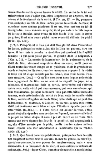 PSAUME LXXXVIII.                              297
l'assemblée des saints que se trouve la vérité. La vérité de la foi est
exclusivement dans l'Eglise qui, selon l'expression de l'Apôtre, est la
colonne et le fondement de la vérité. (I T I M . I I I , 1 5 ) . — Or, personne
n'est semblable au Fils de Dieu, môme parmi les enfants de Dieu ; il
est unique, nous sommes plusieurs; il est un, nous sommes en lui; il
est engendré, nous sommes adoptés; il est p a r nature le Fils engen-
dré de toute éternité, nous avons été faits (ils de Dieu dans le temps
par grâce ; il est sans aucun péché , nous avons été délivrés du pêche
par   lui.   (S.   AUG.).


   f. 7, 8. Puisqu'il est le Dieu qui doit être glorifié dans l'assemblée
des j u s t e s , puisque les nuées et les fils de Dieu ne peuvent être ses
égaux, il leur reste à prendre la résolution qui convient à la fragilité
humaine : « que celui qui se glorifie, se glorifie dans le Seigneur. »
(I C O R . I , 31). — La pensée de la grandeur, de la puissance et de la
vérité de Dieu, vivement empreinte dans un cœur, suffit pour en
effacer toutes les vaines images de la puissance et de la grandeur du
monde et toutes les illusions, tous les mensonges opposés à la vérité
de Celui qui est et qui subsiste par lui-même, sans avoir besoin d'au-
cune créature. ( D U G . ) — Ce qu'il y aura pour nous de plus redoutable
dans le j u g e m e n t de Dieu, ce ne sera ni la majesté du j u g e , ni sa
puissance, ni sa grandeur, mais sa vérité, cette vérité qui s'élèvera
contre nous, cette vérité qui nous accusera, qui nous convaincra, qui
nous condamnera, qui nous confondra; non pas cette faible vérité des
hommes, mais cette invincible vérité de Dieu, cette immuable vérité
de Dieu, cette irréfragable vérité de Dieu ; cette vérité qui ne peut être
ni désavouée, ni contestée, ni éludée; en un mot, ô mon DieuPcettc
vérité qui environne votre trône et que l'Ecriture appelle pour cela
votre vérité. (S. J É R . ) . — « Votre vérité est autour de vous. » Mais
quand s'est-elle répandue sans persécution? quand, sans contradiction?
Le peuple au milieu duquel ii vous a plu de naître et de vivre était
comme une terre séparée des flots de la gentililé, qui apparaissait à
sec, afin d'être arrosée par la pluie, tandis que les autres nations
étaient comme une mer abandonnée à l'amertume qui la rendait
stérile. (S. A U G . )
  f. 9 - 1 3 . Que feront donc vos prédicateurs, puisque les flots de cette
mer mugissent contre eux? Il est vrai, la mer se gonfle, la mer s'op-
pose à leur passage, la mer pousse des mugissements; mais « vous
commandez à la puissance de La m e r , et vous calmez la violence do
8osflots.»(S. AUG.)—Jésus-Christ, d u r a n t s a vie mortelle, aaussi dominé
 