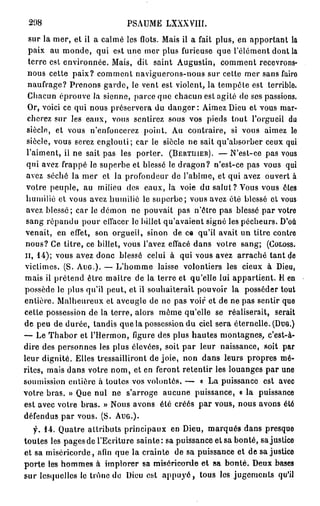 208                         PSAUME LXXXVIII.
  sur la mer, et il a calmé les flots. Mais il a fait plus, en apportant la
  paix au monde, qui est une mer plus furieuse que l'élément dont la
  terre est environnée. Mais, dit saint Augustin, comment recevrons-
  nous cette paix? comment naviguerons-nous sur cette mer sans fairo
  naufrage? Prenons garde, le vent est violent, la tempête est terrible.
  Chacun éprouve la sienne, parce que chacun est agité de ses passions.
  Or, voici ce qui nous préservera du d a n g e r : Aimez Dieu et vous mar-
  cherez sur les eaux, vous sentirez sous vos pieds tout l'orgueil du
 siècle, et vous n'enfoncerez point. Au contraire, si vous aimez le
 siècle, vous serez englouti; car le siècle ne sait qu'absorber ceux qui
 l'aiment, il ne sait pas les porter. ( B E R T U I E B ) . — N'est-ce pas vous
 qui avez frappé le superbe et blessé le dragon? n'est-ce pas vous qui
 avez séché la mer et la profondeur de l'abîme, et qui avez ouvert à
 votre peuple, au milieu des eaux, la voie du salut? Vous vous êtes
 humilié et vous avez humilié le superbe; vous avez été blessé et vous
 avez blessé; car le démon ne pouvait pas n'être pas blessé par votre
 sang répandu pour effacer le billet qu'avaient signé les pécheurs. D'où
 venait, en effet, son orgueil, sinon de ce qu'il avait un titre contre
 nous? Ce titre, ce billet, vous l'avez effacé dans votre sang; ( C O L O S S .
I I , 1 4 ) ; vous avez donc blessé celui à qui vous avez arraché tant de
victimes. (S. A U G . ) . — L'homme laisse volontiers les cieux à Dieu,
mais il prétend être maître de la terre et qu'elle lui appartient. Il en
possède le plus qu'il peut, et il souhaiterait pouvoir la posséder tout
entière. Malheureux et aveugle de ne pas voir et de ne pas sentir que
cette possession de la terre, alors même qu'elle se réaliserait, serait
de peu de durée, tandis que la possession du ciel sera éternelle. ( D U G . )
— Le Thabor et l'Hermon, figure des plus hautes montagnes, c'est-à-
dire des personnes les plus élevées, soit par leur naissance, soit par
leur dignité. Elles tressailliront de joie, non dans leurs propres mé-
rites, mais dans votre nom, et en feront retentir les louanges par une
soumission entière à toutes vos volontés. — o La puissance est avec
votre bras. » Que nul ne s'arroge aucune puissance, « la puissance
est avec votre bras. » Nous avons été créés par vous, nous avons été
défendus par vous. (S. A U G . ) .
   f. 1 4 . Quatre attributs principaux en Dieu, marqués dans presque
toutes les pages de l'Ecriture sainte: sa puissance et sa bonté, sa justice
et sa miséricorde, afin que la crainte de sa puissance et de sa justice
porte les hommes à implorer sa miséricorde et sa bonté. Deux bases
sur lesquelles le trône de Dieu est a p p u y é , tous les jugements qu'il
 