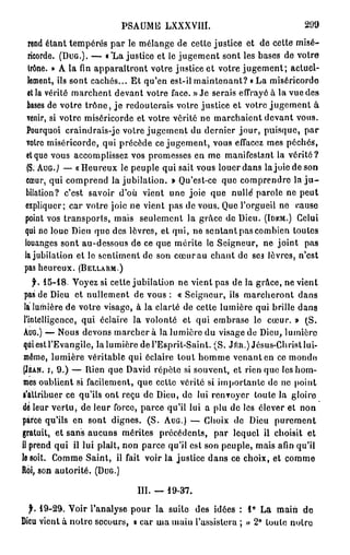P S A U M E LXXXVIII.                              299

 rend étant tempérés par le mélange de celte justice et de cette misé-
 ricorde. ( D U G . ) . — « *La justice et le jugement sont les bases de votre
 trône. » A la fin apparaîtront votre justice et votre j u g e m e n t ; actuel-
 lement, ils sont cachés... Et qu'en est-il maintenant? « La miséricorde
 et la vérité marchent devant votre face. » Je serais effrayé à la vue des
 bases de votre trône, j e redouterais votre justice et votre j u g e m e n t à
 venir, si votre miséricorde et votre vérité ne marchaient devant vous.
 Pourquoi craindrais-je votre jugement du dernier jour, puisque, par
 votre miséricorde, qui précède ce jugement, vous effacez mes péchés,
 et que vous accomplissez vos promesses en me manifestant la vérité?
 (S. A U G . ) — «Heureux le peuple qui sait vous louer dans l a j o i e d e s o n
 cœur, qui comprend la jubilation. » Qu'est-ce que comprendre la j u -
 bilation? c'est savoir d'où vient une joie que n u l l e parole ne peut
expliquer; car votre joie ne vient pas de vous. Que l'orgueil ne cause
point vos transports, mais seulement la grâce de Dieu. ( I D E M . ) Celui
qui ne loue Dieu que des lèvres, et qui, ne sentant pas combien toutes
louanges sont au-dessous de ce que mérite le Seigneur, ne joint pas
la jubilation et le sentiment de son cœur au chant de se3 lèvres, n'est
pas heureux. ( B E L L A R M . )
      f. 1 5 - 1 8 . Voyez si cette jubilation ne vient pas de la grâce, ne vient
  pas de Dieu et nullement de vous : « Seigneur, ils marcheront dans
  la lumière de votre visage, à la clarté de cette lumière qui brille dans
 l'intelligence, qui éclaire la volonté et qui embrase le cœur. » (S.
 AUG.) — Nous devons m a r c h e r a la lumière du visage de Dieu, lumière
 qui est l'Evangile, la lumière de l'Esprit-Saint. (S. J É R . ) Jésus-Christ lui-
 même, lumière véritable qui éclaire tout homme venant en ce monde
 ( J E A N , I , 9 . ) — Rien que David répète si souvent, et rien que les hom-

 mes oublient si facilement, que celte vérité si importante de ne point
 s'attribuer ce qu'ils ont reçu de Dieu, de lui renvoyer toute la gloiro
dé leur vertu, de leur force, parce qu'il lui a plu de les élever et non
parce qu'ils en sont dignes. (S. A U G . ) — Choix de Dieu purement
gratuit, et sans aucuns mérites précédents, par lequel il choisit et
il prend qui il lui plaît, non parce qu'il est son peuple, mais afin qu'il
le soit. Comme Saint, il fait voir la justice dans ce choix, et comme
Roi, son autorité. ( D U G . )

                                III. — 1 9 - 3 7 .

  f. 1 9 - 2 9 . Voir l'analyse pour la suile des idées : 1® La mairi de
Dieu vient à notre secours, a car ma main l'assistera ; » 2 ° toute notre
 