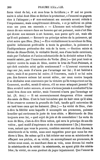 300                        PSAUME     LXXÂYM.

force vient de lui, « et mon bras le fortifiera ; » 3° nul ne pourra
nuire à celui dont Dieu se déclare le protecteur, « l'ennemi ne gagnera
rien à l'attaquer; » 4° non-seulement ses ennemis seront réduits à
l'impuissance, mais complètement détruits, « et je taillerai en pièces
sous ses yeux ses ennemis. » — L'homme met volontiers l'espé-
rance de son secours dans un homme qui est puissant, mais c'est Dieu
qui denne son secours à cet homme, non parce qu'il est, mais afin
qu'il soit puissant.— Recourir au principe même de la puissance, qui
n'est autre que Dieu. ( D U G . ) — Être véritablement le serviteur de Dieu,
qualité infiniment préférable à toute la grandeur, la puissance et
l'indépendance prétendue des rois de la terre. — O n c t i o n sainte et.
divine de Jésus-Christ, le véritable David, non d'une huile extérieure,
mais par l'infusion et l'union substantielle de la divinité même à l'hu-
manité sainte, par l'incarnation du Verbe. ( D U G . ) — Qui peut tenir ou
résister contre la main de Dieu, contre le bras du Tout-Puissant, et
que doit craindre celui qu'ils soutiennent? — L ' e n n e m i exercera sa
rage sur lui, mais il n'aura pas l'avantage sur lui ; il est habituée
         k


nuire, mais il ne pourra lui n u i r e ; il l'exercera, mais il no lui nuira
pas. Ses fureurs mêmes lui seront utiles , car ceux contre lesquels
il se déchaîne sont couronnés par la victoire qu'ils remportent sur lui.
Comment, en efiet, serait-il vaincu, s'il ne nous attaquait j a m a i s ? Où
Dieu serait-il notre secours, si nous n'avions jamais à combattre? L'en-
 nemi fera donc son métier, mais l'ennemi n'aura pas l'avantage sur
 lui. (S. A U G . ) — 11 est souverainement dangereux d'être ennemi
 des amis de Dieu. C'est le haïr lui-même que de haïr ceux qu'il aime.
 Il les conserve comme la prunelle de l'œil, tandis qu'il extermine tôt
ou tard tous ceux qui les haïssent. ( D U G . ) — La vérité de Dieu, c'est-
 à-dire la fidélité avec laquelle il accomplit ses promesses, puissant
 bouclier qui environne le juste de tous côtés. « Miséricorde de Dieu
 toujours avec lui, » quel sujet de joie et de consolation I La vertu du
 nom de Dieu, c'est-à-dire Dieu même, qui sera le principe de son élé-
 vation , quel motif d'espérance et de reconnaissance 1 (lo.) Souvenez-
  vous, autant que vous le pouvez, combien souvent ces deux choses, la
  miséricorde et la vérité, nous sont rappelées pour que nous les ren-
  dions à Dieu. De même qu'il a fait éclater sur nous sa miséricorde en
  effaçant nos péchés, et sa vérité, en accomplissant ses promesses, do
  même nous aussi, en marchant dans sa voie, nous devons lui rendre
  la miséricorde et la vérité : la miséricorde, en ayant pitié des miséra-
  bles; la vérité, en nous gardant de juger injustement. Que l'amour do
 