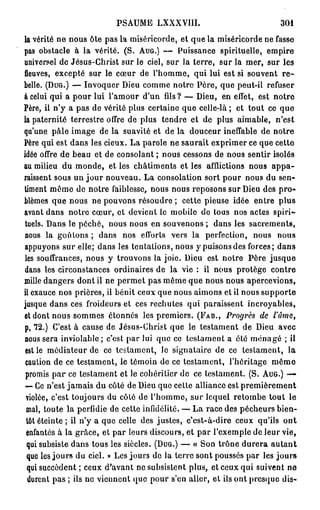 PSAUME LXXXVIII.                              301
la vérité ne nous ôte pas la miséricorde, et que la miséricorde ne fasse
pas obstacle à la vérité. (S. AUG.) — Puissance spirituelle, empire
universel de Jésus-Christ sur le ciel, sur la terre, sur la mer, sur les
fleuves, excepté sur le cœur de l'homme, qui lui est si souvent r e -
belle. (DUG.) — Invoquer Dieu comme notre Père, que peut-il refuser
a celui qui a pour lui l'amour d'un fils ? — Dieu, en effet, est notre
Père, il n'y a pas de vérité plus certaine que celle-là ; et tout ce que
la paternité terrestre offre de plus tendre et de plus aimable, n'est
qu'une pâle image de la suavité et de la douceur ineffable de notre
Père qui est dans les cieux. La parole ne saurait exprimer ce que cette
idée offre de beau et de consolant ; nous cessons de nous sentir isolés
au milieu du monde, et les châtiments et les afflictions nous a p p a -
raissent sous un j o u r nouveau. La consolation sort pour nous du sen-
timent même de notre faiblesse, nous nous reposons sur Dieu des p r o -
blèmes que nous ne pouvons résoudre ; cette pieuse idée entre plus
avant dans notre cœur, et devient le mobile de tous nos actes spiri-
 tuels. Dans le péché, nous nous en souvenons ; dans les sacrements,
nous la goûtons ; dans nos efforts vers la perfection, nous nous
appuyons sur elle; dans les tentations, nous y puisons des forces; dans
 les souffrances, nous y trouvons la joie. Dieu est notre Père jusque
 dans les circonstances ordinaires de la vie : il nous protège contre
mille dangers dont il ne permet pas même que nous nous apercevions,
il exauce nos prières, il bénit ceux que nous aimons et il nous supporte
jusque dans ces froideurs et ces rechutes qui paraissent incroyables,
et dont nous sommes étonnés les premiers. (FAB., Progrès de l'âme,
p, 72.) C'est à cause de Jésus-Christ que le testament de Dieu avec
nous sera inviolable ; c'est par lui que ce testament a été ménagé ; il
 est le médiateur de ce testament, Je signataire de ce testament, la
 caution de ce testament, le témoin de ce testament, l'héritage m ê m e
 promis par ce testament et le cohéritier de ce testament. (S. AUG.) —
 — Ce n'est jamais du côté de Dieu que cette alliance est premièrement
 violée, c'est toujours du côté de l'homme, sur lequel retombe tout le
 mal, toute la perfidie de cette infidélité. — La race des pécheurs bien-
  tôt éteinte ; il n'y a que celle des justes, c'est-à-dire ceux qu'ils ont
 enfantés à la grâce, et par leurs discours, et par l'exemple de leur vie,
  qui subsiste dans tous les siècles. (DUG.) — « Son trône durera a u t a n t
  que les jours du ciel. » Les jours de la terre sont poussés par les jours
  qui succèdent ; ceux d'avant ne subsistent plus, et ceux qui suivent ne
   durent pas ; ils ne viennent quo pour s'en aller, et ils ont presque dis-
 