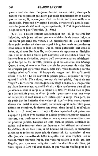 302                          PSAUME       LXXXVIII.

paru avant d'arriver. Les jours du ciel, au c o n t r a i r e , ainsi que les
années qui ne passent pas, n'ont pas eu de commencement et n'auronl
pas de terme ; là, aucun j o u r n'est renfermé entre une veille et un
lendemain. Personne n'y attend l'avenir, personne n'y perd le passé;
mais les jours du ciel sont toujours présents, et c'est là que le trôneda
Seigneur sera pour l'éternité. ( S . A U G . )
       31-34.          « Si ses enfants abandonnent ma loi, j e visiterai leurs
 iniquités, mais je ne retirerai pas ma miséricorde de dessus lui, et ne
 lui nuirai pas dans ma vérité. » La miséricorde de Dieu n'éclatera
 donc point seulement dans son appel à la grâce, mais encore dans set
 châtiments et dans ses coups. Que sa main paternelle soit donc sur
 nous, et, si vous êtes bon fils, gardez-vous de repousser sa discipline;
 car, quel est le fils à qui le père n'impose une discipline? Qu'il vous
impose donc sa discipline, pourvu qu'il ne vous Ole pas sa miséricorde;
qu'il frappe le fils révolté, pourvu qu'il lui conserve son héritage.
 Quant à vous, si vous avez bien compris les promesses de votre Père,
ne craignez pas qu'il vous châtie, mais qu'il vous déshérite ; car Dieu
corrige celui qu'il aime ; il frappe de verges tout fils qu'il reçoit.
( H E B R . X I I I , 5-7.) Le fils couvert de péchés peut-il repousser la verge,

quand il voit le Fils unique, exempt de tout péché, frappé de cette
verge ? « Je visiterai leurs iniquités la verge à la main. » L'Apôtre fai-
sait la même menace, quand il disait : « Que voulez-vous de moi? que
j e vienne à vous la verge à la main ? » (I C O K . I V , 2 1 . ) A Dieu ne plaise
 que des enfants pieux ne disent jamais : pour venir avee une verge,
ne venez pas. Il vaut mieux être instruit par la verge d'un père, que
de périr par les flatteries d'un voleur. (S. A U G . ) — Dieu ne retire pasde
dessus son Christ sa miséricorde, du moment qu'il ne la retire pas de
dessus ses membres, de dessus son corps, dans lequel il souffrait sur
la t e r r e . . . . (S. A U G . ) — . . . 11 n'y a là rien cependant qui puisse nous
engager à pécher avec sécurité et à nous promettre, par un sentiment
pervers, que, quelques mauvaises actions que nous commettions, nous
ne périrons jamais. Laissons de côté certains péchés, certaines ini-
quités, qui se trouvent dans tout homme et lui attirent certainement
les châtiments de Dieu ; car, si cet homme est chrétien, la miséricorde
divine ne se retire pas pour cela de dessus-lui. Au contraire, si vous
allez jusqu'à commettre de telles iniquités que vous rejetiez loin de
vous la verge qui vous frappe, que vous repoussiez la main qui Y Û U S
flagelle, que vous vous indigniez contre la discipline de Dieu, que
vous fuyiez le Père qui vous châtie, et que vous ne vouliez plus de lui
 