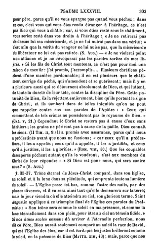 PSAUME LXXXVIII.                                   303

 pour père, parce qu'il ne vous épargne pas quand vous péchez ; dans
 ce cas, c'est vous qui vous êtes rendu étranger à l'héritage, ce n'est
 pas Dieu qui vous a châtié ; car, si vous étiez resté sous le châtiment,
 vous seriez resté dans vos droits à l'héritage : « Je ne retirerai p a s
                                                          o


 de dessus lui ma miséricorde, et je ne lui nuirai pas dans ma vérité ; »
 c'est afin que la vérité du vengeur ne lui nuise pas, que la miséricorde
 du libérateur ne lui est pas retirée. (S. A U G . ) — « Je ne violerai point
 mon alliance et je ne révoquerai pas les paroles sorties de mes l è -
 vres. » Si les fils du Christ sont menteurs, ce n'est pas pour moi une
raison de m e n t i r : j ' a i promis, j'accomplis.... Plusieurs chrétiens p è -
chent d'une manière pardonnable ; il en est plusieurs que le châti-
ment corrige du péché, qui s'amendent et se guérissent ; mais il y en
a plusieurs aussi qui se détournent absolument de Dieu, et qui luttent,
de toute la dureté de leur tête, contre la discipline du Père. Cette p a -
ternité de Dieu, ils la rejettent entièrement, bien qu'ils portent le signe
du Christ, et ils tombent dans de telles iniquités qu'on ne peut
que rappeler contre eux ces paroles de l'Apôtre : « Ceux qui
commettent de tels crimes ne posséderont pas le royaume de Dieu. »
(GAL. V , 2 1 . ) Cependant lé Christ ne restera pas à cause d'eux sans
héritiers ; les grains ne périront pas à cause de la paille. Dieu connaît
les siens. (II T I M . I I , 9.) Il a promis avec assurance, parce qu'il nous
a prédestinés avant que nous ne fussions; « car ceux qu'il a prédes-
tinés, il les a appelés ; ceux qu'il a appelés, il les a justifiés, et ceux
qu'il a justifiés, il les a glorifiés. » ( R O M . vin, 3 0 . ) Que les coupables
désespérés pèchent autant qu'ils le v o u d r o n t , c'est aux membres du
Christ de leur répondre : « Si Dieu est pour nous, qui sera contre
B O U S ? » (S.   AUG.)


  f. 3 5 - 3 7 . Trône éternel de Jésus-Christ comparé, dans son Eglise,
au soleil et à la lune dans sa plénitude, qui emprunte toute sa lumière
du soleil. — L'Eglise passe ici-bas, comme l'astre dos nuits, par des
phases diverses, et il en sera ainsi tant qu'elle demeurera sur la terre;
mais le jour viendra où elle atteindra au ciel, son glorieux terme. Saint
Augustin applique à ce triomphe final de l'Eglise ces paroles du Psal-
miste : « Son trône sera comme le soleil en ma présence, et comme la
lune éternellement dans son plein, pour être au ciel un témoin fidèle. »
Si nos âmes seules eussent dû arriver à l'éternelle perfection, nous
dit ce Père, Dieu aurait seulement comparé au soleil la race de David,,
qui est l'Eglise des élus, car il est écrit que les justes brilleront comme
le soleil, en la présence de Dieu ( M A T T I I . X I I I , 4 3 ) ; mais, parce que nos
 
