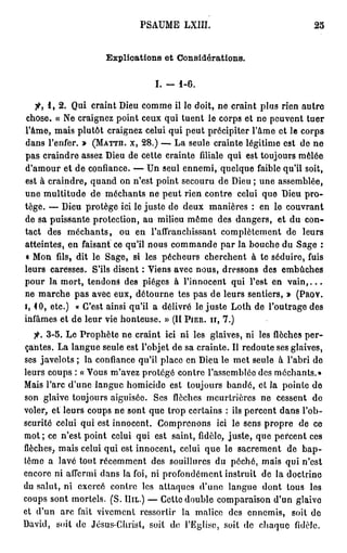 P S A U M E LXIII.                                                     25



                                 Explications et Considérations.


                                                     I. -      i-6.

    f,   1,2.        Qui craint Dieu c o m m e il le doit, n e craint p l u s rien autre
 chose. « N e craignez point ceux qui tuent le corps et ne peuvent tuer
l'âme, m a i s plutôt craignez celui qui peut précipiter l'âme et le corps
dans l'enfer. » ( M a t t h . x, 28.) — L a seule crainte légitime est de n e
p a s c r a i n d r e a s s e z D i e u d e c e t t e c r a i n t e filiale q u i e s t t o u j o u r s m ê l é e
d'amour e t d e confiance. — U n s e u l e n n e m i , q u e l q u e faible qu'il soit,
est à c r a i n d r e , q u a n d o n n'est p o i n t s e c o u r u d e Dieu ; u n e a s s e m b l é e ,
une multitude de m é c h a n t s ne peut rien contre celui que Dieu p r o -
t é g é . — D i e u p r o t è g e ici le j u s t e d e d e u x m a n i è r e s : e n l e c o u v r a n t
de sa puissante protection, au milieu m ê m e des dangers, e t d u c o n -
tact     des m é c h a n t s ,        o u e n l'affranchissant c o m p l è t e m e n t de                         leurs
a t t e i n t e s , e n f a i s a n t c e qu'il n o u s c o m m a n d e p a r l a b o u c h e d u S a g e :
« M o n fils, d i t l e S a g e , si l e s p é c h e u r s c h e r c h e n t à t e s é d u i r e , f u i s
l e u r s c a r e s s e s . S'ils d i s e n t : V i e n s a v e c n o u s , d r e s s o n s d e s        embûches
pour la m o r t , tendona d e s p i è g e s à l'innocent qui l'est e n                                      vain,...
ne m a r c h e p a s a v e c e u x , d é t o u r n e tes p a s d e leurs sentiers, » ( P r o v .
i, 4 0 , e t c . )    « C'est a i n s i q u ' i l a d é l i v r é l e j u s t e L o t h d e l ' o u t r a g e d e s
i n f â m e s e t d e l e u r v i e h o n t e u s e . » (II P i e r . h , 7 . )

   jfr. 3 - 5 . L e P r o p h è t e n e c r a i n t i c i n i l e s g l a i v e s , ni l e s f l è c h e s p e r -
ç a n t e s . L a l a n g u e s e u l e e s t l ' o b j e t d e s a c r a i n t e . Il r e d o u t e s e s g l a i v e s ,
s e s j a v e l o t s ; l a c o n f i a n c e q u ' i l p l a c e e n D i e u l e m e t s e u l e à l'abri d e
leurs coups : « Vous m'avez protégé contre l'assemblée des méchants.»
Mais l'arc d ' u n e l a n g u e h o m i c i d e e s t t o u j o u r s b a n d é , e t l a p o i n t e d e
son glaive toujours aiguisée.                       Ses flèches meurtrières n e cessent                               de
voler, et leurs c o u p s ne s o n t q u e trop certains : ils p e r c e n t d a n s l ' o b -
scurité celui qui est i n n o c e n t . C o m p r e n o n s                   ici l e s e n s p r o p r e d e c e
m o t ; ce n'est p o i n t celui qui est saint, fidèle, j u s t e , q u e p e r c e n t ces
flèches,      m a i s celui qui est i n n o c e n t , celui q u e le s a c r e m e n t de                         bap-
tême a l a v é tout r é c e m m e n t des souillures du p é c h é , m a i s qui n'est
e n c o r e n i a f f e r m i d a n s l a foi, n i p r o f o n d é m e n t i n s t r u i t d e l a d o c t r i n e
du s a l u t , n i e x e r c é c o n t r e l e s a t t a q u e s d ' u n e l a n g u e d o n t t o u s               les
coups s o n t mortels. (S. Hil.) — Cette d o u b l e c o m p a r a i s o n d'un glaive
et d ' u n a r c fait v i v e m e n t r e s s o r t i r         la malice des e n n e m i s ,                soit de
David,       soit de Jcsus-Chrisl, soit do l'Eglise, soit de c h a q u e                                       fidèle.
 