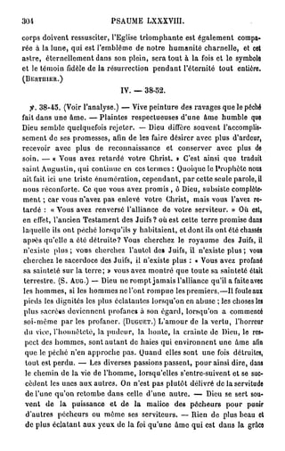 PSAUME LXXXVIII.
m
corps doivent ressusciter, l'Eglise triomphante est également compa-
rée à la lune, qui est l'emblème de notre humanité charnelle, et cet
astre, éternellement dans son plein, sera tout à la fois et le symbole
et le témoin fidèle de la résurrection pendant l'éternité tout entière.
(BERTUIER.)


                               IV.     38-52.

    fi. 3 8 - 4 5 . (Voir l'analyse.) — Vive peinture des ravages que le péché
fait dans une âme. — Plaintes respectueuses d'une âme humble que
Dieu semble quelquefois rejeter. — Dieu diffère souvent l'accomplis-
sement de ses promesses, afin de les faire désirer avec plus d'ardeur,
recevoir avec plus de reconnaissance et conserver avec plus de
soin. — « Vous avez retardé votre Christ. » C'est ainsi que traduit
saint Augustin, qui continue en ces termes : Quoique le Prophète nous
ait fait ici une triste énumération, cependant, par cette seule parole, il
nous réconforte. Ce que vous avez promis , ô Dieu, subsiste complète*
ment ; car vous n'avez pas enlevé votre Christ, mais vous l'avez re-
tardé : « Yous avez renversé l'alliance de votre serviteur. » Où est,
en effet, l'ancien Testament des Juifs ? où est cette terre promise dans
laquelle ils ont péché lorsqu'ils y habitaient, et dont ils ont été chassés
après qu'elle a été détruite? Vous cherchez le royaume des Juifs, il
n'existe plus ; vous cherchez l'autel des Juifs, il n'existe plus ; vous
cherchez le sacerdoce des Juifs, il n'existe plus : « Vous avez profané
sa sainteté sur la terre; » vous avez montré que toute sa sainteté était
 terrestre. (S. A U G . ) — Dieu ne rompt jamais l'alliance qu'il a faite avec
les hommes, si les hommes ne l'ont rompue les premiers.—Ilfouleaux
 pieds les dignités les plus éclatantes lorsqu'on en abuse ; les choses les
 plus sacrées deviennent profanes à son égard, lorsqu'on a commencé
 soi-même par les profaner. ( D U G U E T . ) L'amour de la vertu, l'horreur
 du vice, l'honnêteté, la pudeur, la honte, la crainte de Dieu, le res-
 pect des hommes, sont autant de haies qui environnent une âme afin
 que le péché n'en approche pas. Quand elles sont une fois détruites,
 tout est perdu. — Les diverses passions passent, pour ainsi dire, dans
  le chemin de la vie de l'homme, lorsqu'elles s'enlre-suivent et se suc-
  cèdent les unes aux autres. On n'est pas plutôt délivré de la servitude
  de l'une qu'on retombe dans celle d'une autre. — Dieu se sert sou-
 vent d e la puissance e t d e la malice des pécheurs pour punir
  d'autres pécheurs ou môme ses serviteurs. — Rien de plus beau et
  de plus éclatant aux yeux de la foi qu'une âme qui est dans la grâco
 