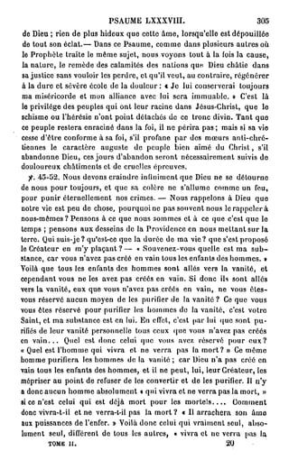 PSAUME LXXXVIII.                             305
 de Dieu ; rien de plus hideux que cette âme, lorsqu'elle est dépouillée
 de tout son éclat.— Dans ce Psaume, comme dans plusieurs autres où
 le Prophète traite le même sujet, nous voyons tout à la fois la cause,
 la nature, le remède des calamités des nations que. Dieu châtie dans
 sa justice sans vouloir les perdre, et qu'il veut, au contraire, régénérer
à la dure et sévère école de la douleur : t Je lui conserverai toujours
ma miséricorde et mon alliance avec lui sera immuable. » C'est là
le privilège des peuples qui ont leur racine dans Jésus-Christ, que le
schisme ou l'hérésie n'ont point détachés de ce tronc divin. Tant que
ce peuple restera enraciné dans la foi, il ne périra pas ; mais si sa vie
cesse d'être conforme à sa foi, s'il profane par des mœurs anti-chré-
tiennes le caractère auguste de peuple bien aimé du Christ, s'il
abandonne Dieu, ces jours d'abandon seront nécessairement suivis de
douloureux châtiments et de cruelles épreuves.
   fi. 45-52. Nous devons craindre infiniment que Dieu ne se détourne
de nous pour toujours, et que sa colère ne s'allume comme un feu,
pour punir éternellement nos crimes. — Nous rappelons à Dieu que
notre vie est peu de chose, pourquoi ne pas souvent nous le rappeler à
nous-mêmes? Pensons à ce que nous sommes et à ce que c'est que le
temps ; pensons aux desseins de la Providence en nous mettant sur la
terre. Qui suis-je? qu'est-ce que la durée de ma vie? que s'est proposé
le Créateur en m'y plaçant ? — « Souvenez-vous quelle est ma s u b -
stance, car vous n'avez pas créé en vain tous les enfants dés hommes. »
Voilà que tous les enfants des hommes sont allés vers la vanité, et
cependant vous ne les avez pas créés en vain. Si donc ils sont allés
vers la vanité, eux que vous n'avez pas créés en vain, ne vous êles-
vous réservé aucun moyen de les purifier de la vanité ? Ce que vous
vous êtes réservé pour purifier les hommes de la vanité, c'est votro
Saint, et ma substance est en lui. En effet, c'est par lui que sont pu-
rifiés de leur vanité personnelle tous ceux (pie vous n'avez pas créés
en v a i n . . . Quel est donc celui que vous avez réservé pour e u x ?
« Quel est l'homme qui vivra et ne verra pas la m o r t ? » Ce môme
homme purifiera les hommes de la vanité ; car Dieu n'a pas créé en
vain tous les enfants des hommes, et il ne peut, lui, leur Créateur, les
mépriser au point de refuser de les convertir et de les purifier. Il n'y
a donc aucun homme absolument « qui vivra et ne verra pas la mort, »
si ce n'est celui qui est déjà mort pour les m o r t e l s . . . . Comment
donc vivra-t-il et ne verra-t-il pas la mort ? « Il arrachera son â m e
aux puissances de l'enfer. » Voilà donc celui qui vraiment seul, abso-
lument seul, différent de tous les autres, « vivra et ne verra pas la
        TOME il.                                              20
 