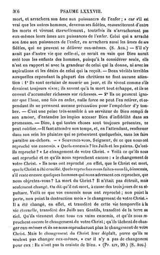 3C6                        PSAUME LXXXVIII.
mort, et arrachera son âme aux puissances de l'enfer ; » car s'il est
vrai que les autres hommes, devenus ses fidèles, ressusciteront d'entre
les morts et vivront éternellement, toutefois ils n'arracheront pas
eux-mêmes leurs âmes aux puissances de l'enfer. Celui qui a arraché
son âme aux puissances de l'enfer, en arrachera aussi les âmes de ses
fidèles, qui ne peuvent se délivrer eux-mêmes. (S. AUG.) — S'il n'y
avait pas d'autre vie que celle-ci, ce serait en vain que Dieu aurait
créé tous les enfants des hommes, puisqu'à la considérer seule, elle
n'est en rapport ni avec la grandeur de celui qui la donne, ni avec les
aspirations et les désirs de celui qui la reçoit. — Deux vérités terribles
auxquelles cependant la plupart des chrétiens ne font aucune atten-
        9
tion : l Us sont certains de mourir un j o u r , et ils vivent comme s'ils
devaient toujours vivre; ils savent qu'à la mort tout échappe, et ils ne
cessent d'accumuler richesses sur richesses.— 2° Ils ne peuvent igno-
rer que l'âme, une fois en enfer, nulle force ne peut l'en retirer, et ce-
pendant ils ne prennent aucune précaution pour l'empêcher d'y tom-
ber. — C'est une peine très-sensible à un serviteur de Dieu rempli de
son amour, d'entendre les impies accuser Dieu d'infidélité dans ses
promesses. — Dieu, à qui toutes choses sont toujours présentes, ne
peut oublier.—Il faut attendre son temps, et, en l'attendant, renfermer
dans son sein les plaintes qui se présentent quelquefois, sans les faire
paraître au-dehors. — « Souvenez-vous, Seigneur, de ce que nous ont
reproché vos ennemis. » Quels ennemis ? les Juifs et les païens. Qu'ont-
ils reproché ? « Le changement de votre Christ. » Voilà ce qu'ils nous
ont reproché et ce qu'ils nous reprochent encore : « le changement de
votre Christ. » Us nous ont reproché ,en effet, que le Christ est mort,
quo le Christ a été crucifié. Quels reproches nous faites-vous là, ô insensés,
s'il reste encore quelques hommes qui nous adressent ces reproches, que
nous objectez-vous ? La mort du Christ? Il n'était pas détruit, mais
seulement changé. On dit qu'il est mort, à cause des trois jours de sa sé-
pulture. Voilà ce que vos ennemis nous ont r e p r o c h é ; non point la
perte, non point la destruction mois « le changement de votre Christ. »
l i a éle changé, en effet, et transféré de cette vie temporelle à la
vie éternelle, transféré des Juifs aux Gentils, transféré de la terre au
 ciel. Qu'ils viennent donc tous ces vains ennemis, et qu'ils nous re-
 prochent encore le changement de votre Christ ; qu'ils tâchent de chan-
 ger eux-mêmes et ils ne nous reprocheront plus le changement de votre
 Christ. Mais le changement du Christ leur déplaît, parce qu'ils ne
veulent pas changer eux-mêmes, « car il n'y a pas de changement
pour eux : Us n'ont pas la crainte de Dieu. » (Ps. LIV, 20.) (S. AUG.)
 