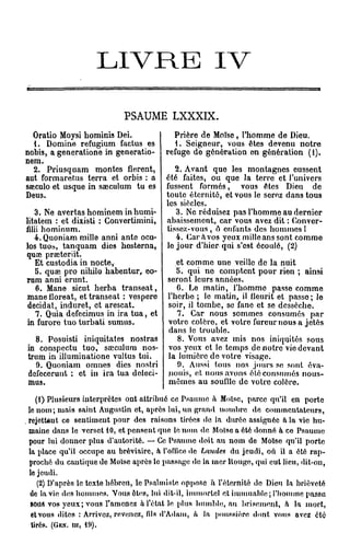 L I V R E                               IV

                              PSAUME LXXXIX.
  Oratio Moysi hominis Dei.                  Prière de Moïse, l'homme de Dieu.
  1. Domine refugium factus es                1. Seigneur, vous êtes devenu notre
nobis, a generatione in generatio-         refuge do génération en génération (1).
nem.
  2. Priusquam montes fièrent,                2. Avant que les montagnes eussent
aut formaretus terra et orbis : a          été faites, ou que la terre et l'univers
sseculo et usque in saeculum tu es         fussent formés, vous êtes Dieu de
Deus.                                      toute éternité, et vous le serez dans tous
                                           les siècles.
   3. Ne avertas hominem in humi-             3. Ne réduisez pas l'homme au dernier
litatem : et dixisti : Convertimini,       abaissement, car vous avez dit : Conver-
filii hominum.                             tissez-vous , o enfants des hommes !
   4. Quoniam mille anni ante ocu-            4. Caràvos yeux milleanssont comme
los tuos, tanquam dies hosterna,           lo jour d'hier qui s'est écoulé, (2)
quœ prœteriit.
   Et custodia in nocte,                       et comme une veille de la nuit
   5. quse pro nihilo habentur, eo-            5. qui no comptent pour rien ; ainsi
rum anni erunt.                             seront leurs années.
   6. Mane sicut herba transeat,               6. Le matin, l'homme passe comme
mane floreat, et transeat : vespere         l'herbe ; le matin, il ileuiït et passe ; le
 décidât, induret, et arescat.              soir, il tombe, se fane et se dessèche.
   7. Quia defecimus in ira tua, et            7. Car nous sommes consumés par
in furore tuo turbati sumus.                votre colère, et votre fureur nous a jetés
                                            dans le trouble.
  8. Posuisti iniquitates nostras              8. Vous avez mis nos iniquités sous
in conspectu tuo, saeculum nos-             vos yeux et le temps de notre vie devant
trum in illuminatione vultus tui.           la lumière de votre visage.
   9. Quoniam omnes dies nostri                0. Aussi tous nos jours se sont éva-
dcfecorunt : ot in ira tua dcloci-          nouis, et nous avons été consumés nous-
mus.                                        mêmes au souille de votre colère.
      (1) Plusieurs interprètes ont attribué ce Psaume à Moïse, parce qu'il en porte
  le nom ; mais saint Augustin et, après lui, un grand nombre de c o m m e n t a t e u r s ,
, rejettent ce sentiment pour des raisons tirées de la durée assignée a la vie hu-
  maine dans le verset 10, et pensent que le nom de Moïso a été donné à ce Psaume
  pour lui donner plus d'autorité. — Ce Psaume doit au n o m de Moïse qu'il porte
  la place qu'il occupe au bréviaire, à l'office de Laudes du j e u d i , où il a été r a p -
   proché du cantique de Moïse après le passage de la m e r llouge, qui eut lieu, dit-on,
   le jeudi.
       (2) D'après le texte hébreu, le Psalmiste oppose ù f éternité do Dieu la brièveté
   de la vie des h o m m e s . Vous ôbis, lui dit-il, immortel et immuable  l'homme passa
   BOUS vos yeux ; vous r a m e n e z à l'état le plus h u m b l e , au brisement, a la mort,
    ctvous dites : Arrivez, revenez, fds d'Adam, h la poussière dont vous avez été
    tirés. (Gwr. m, 19).
 