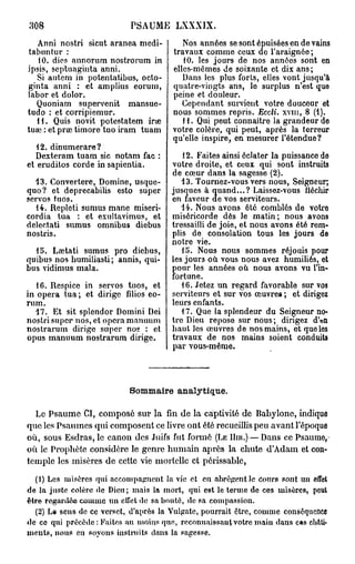 308                        PSAUME LXXXJX.
   Anni nostri sicut aranea mcdi-         Nos années se sont épuisées en de vains
tabuntur :                             travaux comme ceux de l'araignée ;
   10. dies annorum nostrorum in          10. les jours de nos années sont en
ipsis, septuaginta anni.               elles-mêmes de soixante et dix ans ;
  Si autem in potentatibus, octo-         Dans les plus forts, elles vont jusqu'à
ginta anni : et amplius eorum,         quatre-vingts ans, le surplus n'est que
labor et dolor.                        peine et douleur.
  Quoniam supervenit mansue-              Cependant survient votre douceur et
tudo : et corripiemur.                 nous sommes repris. Eccli. xvm, 8 (1).
  H . Quis novit potestatem ir*e          i l. Qui peut connaître la grandeur de
tuœ : et prae timoré tuo iram tuam     votre colère, qui peut, après la terreur
                                       qu'elle inspire, en mesurer l'étendue?
   12. dinumerare?
   Dexteram tuam sic notam fac :         12. Faites ainsi éclater la puissance de
et eruditos corde in sapientia.       votre droite, et ceux qui sont instruits
                                      de cœur dans la sagesse (2).
  13. Convertere, Domine, usque-         13. Tournez-vous vers nous, Seigneur;
quo? et deprecabilis esto super       jusques à quand...? Laissez-vous fléchir
servos tuos.                          en faveur de vos serviteurs.
   14. Repleti sumus mane miseri-        14. Nous avons ôté comblés de votre
cordia tua : et exultavimus, et       miséricorde dès Je matin; nous avons
delectati sumus omnibus diebus        tressailli de joie, et nous avons été rem-
nostris.                              plis de consolation tous les jours de
                                      notre vie.
  15. Lœtati sumus pro diebus,           15. Nous nous sommes réjouis pour
quibus nos humiliasti; annis, qui-    les jours où vous nous avez humiliés, et
bus vidimus mala.                     pour les années où nous avons vu l'in-
                                      fortune.
   16. Respice in servos tuos, et        16. Jetez un regard favorable sur vos
in opéra tua; et dirige filios eo-    serviteurs et sur vos œuvre» ; et dirigez
rum.                                  leurs enfants.
  17. Et sit splendor Domini Dei         17. Que la splendeur du Seigneur no-
nostri super nos, et opéra manuum     tre Dieu repose sur nous; dirigez d'en
nostrarum dirige super nos : et       haut les œuvres de nos mains, et que les
opus manuum nostrarum dirige.         travaux de nos mains soient conduits
                                      par vous-même.



                           Sommaire analytique.

  Le Psaume CI, composé sur la fin de la captivité de Babyione, indique
que les Psaumes qui composent ce livre ont été recueillis peu avant l'époque
où, sous Esdras,le canon des Juifs fut formé (LE HIR.) — Dans ce Psaume,
où le Prophète considère le genre humain après la chute d'Adam et con-
temple les misères de cette vie mortelle et périssable,
  (1) Les misères qui accompagnent la vie et en abrègent le Cours sont un effet
de la juste colère de Dieu; mais la mort, qui est le terme de ces misères, peut
être regardée comme u n etîet de sa bonté, de sa compassion.
  (2) L.9 sens de ce verset, d'après la Vulgate, pourrait être, comme conséquence
de ce qui précède : Faites au moins quo, reconnaissant votre maiu daus c«s châti-
ments, nous en soyons instruits dans la sagesse.
 