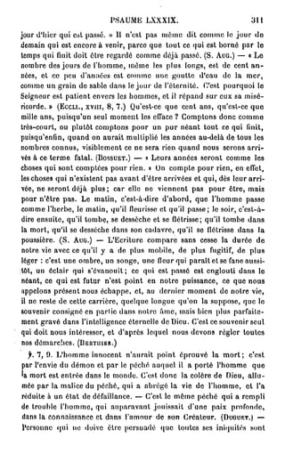 PSAUME     LXXX1X.                        311
jour d'hier qui est passé. » 11 n'est pas môme dit comme le jour de
demain qui est encore à venir, parce que tout ce qui est borné par le
temps qui finit doit être regardé comme déjà passé. ( S . AUG.) — « Le
nombre des jours de l'homme, môme les plus longs, est de cent a n -
nées, et ce peu d'années est comme une goutte d'eau do la mer,
comme un grain de sable dans le jour de l'éternité, C'est pourquoi le
Seigneur est patient envers les hommes, et il répand sur eux sa misé-
ricorde. » (ECCLI., XVJII, 8, 7.) Qu'est-ce que cent ans, qu'est-ce q u e
mille ans, puisqu'un seul moment les efface ? Comptons donc comme
très-court, ou plutôt comptons pour un pur néant tout ce qui finit,
puisqu'enfin, quand on aurait multiplié les années au-delà de tous les
nombres connus, visiblement ce ne sera rien quand nous serons a r r i -
vés à ce terme fatal. (BOSSUET.) — « Leurs années seront comme les
choses qui sont comptées pour rien. » Un compte pour rien, en effet,
les choses qui n'existent pas avant d'être arrivées et qui, dès leur arri-
vée, ne seront déjà p l u s ; car elle ne viennent pas pour être, mais
pour n'être pas. Le matin, c'est-à-dire d'abord, que l'homme passe
comme l'herbe, le matin, qu'il fleurisse et qu'il passe; le soir, c'est-à-
dire ensuite, qu'il tombe, se dessèche et se flétrisse; qu'il tombe dans
la mort, qu'il se desséche dans son cadavre, qu'il se flétrisse dans la
poussière. ( S . AUG.) — L'Ecriture compare sans cesse la durée de
notre vie avec ce qu'il y a de plus mobile, de plus fugitif, de plus
léger : c'est une ombre, un songe, une fleur qui paraît et se fane aussi-
tôt, un éclair qui s'évanouit; ce qui est passé est englouti dans le
néant, ce qui est futur n'est point en notre puissance, ce que nous
appelons présent nous échappe, et, au dernier moment de notre vie,
il ne reste de cette carrière, quelque longue qu'on la suppose, que le
souvenir consigne en partie dans notre âme, mais bien plus parfaite-
ment gravé dans l'intelligence éternelle de Dieu. C'est ce souvenir seul
qui doit nous intéresser, et d'après lequel nous devons régler toutes
nos démarches. (BERTUIER.)
  f. 7, 9. L'homme innocent n'aurait point éprouvé la m o r t ; c'est
par l'envie du démon et par le péché auquel il a porté l'homme que
'a mort est entrée dans le monde. C'est donc la colère de Dieu, allu-
mée par la malice du péché, qui a abrégé la vie de l'homme, et l'a
réduite à un état de défaillance. — C'est le môme péché qui a rempli
de trouble l'homme, qui auparavant jouissait d'une paix profonde,
dans la connaissance et dans l'amour de son Créateur. (DUGUET.) —
Personne qui ne doive être persuadé que toutes ses iniquités sont
 
