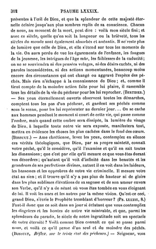 312                          PSAUME LXXXIX.
présentes à l'œil de Dieu, et que la splendeur de celte majesté éter-
nelle éclaire jusqu'aux plus sombres replis de sa conscience. Chacun
de nous, au moment de la mort, peut dire : voilà mon siècle fini; et
avec ce siècle, quelle qu'en soit la longueur ou la brièveté, tous les
siècles du monde sont également absorbés et anéantis. Il ne"reste plus
de lumière que celle de Dieu, et elle s'étend sur tous les moments de
la vie. On aura perdu de vue les égarements de l'enfance, les fougues
de la jeunesse, les intrigues de l'âge mûr, les faiblesses de la caducité;
on ne se souviendra ni des pensées volages, ni des désirs cachés, ni des
paroles inconsidérées, ni des actions momentanées, beaucoup moins
encore des circonstances qui ont changé ou aggravé l'espèce des pé-
chés. Mais rien n'échappe à la connaissance de Dieu ; et, comme il
tient compte de la moindre action faite pour lui plaire, il rassemble
tous les détails de la vie du pécheur pour les lui reprocher. (BERTHIER.)
— Ses yeux éternellement ouverts observent toutes les démarches,
comptent tous les pas d'un pécheur, et gardent ses péchés comme
sous le sceau, pour les lui représenter au dernier j o u r . . . On se cache
aux hommes pendant le moment si court de cette vie, qui passe comme
l'ombre, mais quand cette ombre sera dissipée, la lumière du visage
 de Dieu, à laquelle toute notre vie sera exposée, manifestera tout,
 mettra en évidence les choses les plus cachées dans le fond des cœurs.
 (BOSSUET.) — Ame chrétienne, levez les yeux, contemplez en silence
 ces vérités théologiques, que Dieu, par sa propre sainteté, connaît
 votre péché, qu'il le considère, qu'il l'examine et qu'il en sait toutes
 les dimensions; que c'est par elle qu'il mesure ce que vous êtes durant
 vos désordres ; qu'autant qu'il voit d'infinité dans les beautés et les
 grandeurs de ses perfections divines, autant il en voit dans les laideurs,
 les bassesses et les opprobres de votre vie criminelle. 11 mesure votro
 état au sien ; et il trouve qu'il n'y a pas plus de hauteur ni de gloire
 dans les plus sublimes élévations de sa sagesse et de son amour envers
 son Verbe, qu'il n'y a de néant où vous êtes tombée en vous éloignant
 de lui. Il voit les unes et les autres par la même vision. Qu'est-ce ceci,
 grand Dieu, s'écrie le Prophète tremblant d ' h o r r e u r ? (Ps. LXXXIX, 8.)
 Faut-il donc que ce soit dans un j o u r si éclatant que vous contempliez
 les disgrâces et les hontes de notre vie misérable, et que, parmi les
 splendeurs du paradis, le siècle de notre ingratitude soit un spectacle
 de votre éternité? Voilà comme Dieu connaît ce qui se passe parmi
 nous, cl voilà ce qu'il pense d'un seul et du moindre des péchés.
 (BOSSUET, liêflex. sur le (risk (Hat des pécheurs.) — Seigneur, vous
 