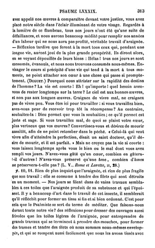PSAUME LXXXIX.                              313

 avez appelé nos œuvres à comparaître devant votre justice, vous avez
 placé notre siècle dans l'éclair illuminant de votre visage. Regardés à
 la lumière de ce flambeau, tous nos jours n'ont été qu'une suite de
 défaillances, et nous aurons beaucoup médité pour remplir nos années
 d'un labeur qui ne nous aura pas profité, véritable travail d'araignée.
— Réflexion tardive que feront à la mort tous ceux qui, pendant une
longue vie, auront joui de la plus grande prospérité. Us diront alors,
en se voyant dépouillés de leurs biens : Hélas ! tous nos jours se sont
consumés, évanouis, et nous nous trouvons consumés nous-mêmes. En-
visager le cours si précipité d'une vie qui tend à la mort à tous mo-
ments, ne point attacher son cœur à une chose qui passe si prompte-
tement. (DUGUET.) Pourquoi nous attrister sur la rapidité des destins
de l'homme ? La vie est courte 1 Eh 1 qu'importe 1 quel besoin avez-
vous de rester longtemps sur la t e r r e ? Le ciel est aux bonnes œuvres,
et non pas aux longues œuvres. Craignez de vivre mal, ne craignez
pas de vivre peu. Vous êtes ici pour travailler : si vous travaillez bien,
avez-vous peur de recevoir trop tôt la récompense? Au contraire,
souhaitez-la : Dieu permet que vous la souhaitiez; ce qu'il permet est
juste et sage. Si vous travaillez mal, de quoi se plaint votre cœur,
plus vertueux que vos œuvres? Convertissez-vous et désirez de mourir
aussitôt, afin de ne point retomber dans le péché. « Celui-là qui veut
vivre afin d'atteindre la perfection, disait un saint docteur, qu'il d é -
sire de mourir, et il est parfait. » Mais ne croyez pas la vie si courte :
Vous laissez longtemps après vous le bien ou le mal dont vous avez
rempli vos jours. N'avez-vous gâté qu'un cœur, combien en gâtera-
1—il d'autres ! N'avez-vous préservé qu'une â m e , combien d'âmes
ne préservera-t-elle p a s ? (L. V., Rome et Lorctte, n , 5 8 . )
   fi. 10, 11. Rien de plus inquiet que l'araignée, et rien de plus fragile
que son travail : elle se consume à tendre des filets qui sont détruits
en un moment. — Nos jours se filent dans de vains travaux sembla-
bles à ces toiles que l'araignée produit de sa substance et qui l'épui-
sent. Il y a beaucoup d'art dans le travail de cet insecte, il semblerait
qu'il réfléchit pour former un tissu si fin et si bien ordonné. C'est pour
cela que le Psalmiste se sert du terme de méditer. Que faisons-nous
durant toute notre vie? des réflexions pour dresser des ouvrages aussi
frivoles que les toiles légères de l'araignée, pour entreprendre de
grands travaux qui se terminent à prendre des mouches, pour former
des trames et tendre des fitets où nous sommes nous-mêmes envelop-
pés, et qui se rompent aussi facilement que nous les avons tissés avec
 