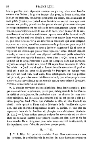 26                        PA M L II
                           S U E XI.
L u s paroles sont aiguisées c m e u glaive; elles sont lancées
  er                               o m n
c m e des flèches ; le glaive f a p plus près, la flèche atteint pu
  o m                             rpe                               l s
loin, et les attaques, longtemps préparées en secret, sont soudaines et
sans pitié. (RENDU.) — Q a d vous déchirez e secret c u que v u
                           un                    n        e x      os
caressez en public; q a d v u les percez de cent plaies mortelles par
                       un     o s
les c u s i c s a m n redoublés de votre dangereuse langue; q a d
     o p n es m e t                                               un
vous m l z artificieusement le vrai et le faux, p u d n e de la vrai-
         êe                                       o r o nr
s m l n e à vos histoires malicieuses ; q a d vous violez le sacré d p t
  e ba c                                    un                        é ô
du secret q ' n ami t o simple a versé tout entier d n votre cœur,
             uu         rp                              a s
et q e vous faites servir à vos intérêts s confiance qui v u obligeait
     u                                      a              o s
à penser aux siens, c m i n prenez-vous d précaution p u ne point
                        o be                  e            or
paraître? c m i n regardez-vous à droite et à gauohe? Et si vous n
            o be                                                      e
voyez pas de témoin q i puisse vous r p o h r votre lâcheté d n le
                         u               e rc e                  a s
m n e si vous a e t n u vos pièges si subtilement qu'ils soient im-
   o d,            vz e d
perceptibles a x r g r s humains, vous dites : « Q i n u a vus? »
                u e ad                               u o s
C m e dit le divin Psalmiste : V u n c m t z d n p s p r i les
   o m                                o s e o pe o c a a m
voyants celui q i habite a x cieux ? E cependant entendez le m m
                 u          u             t                        ê e
Psalmiste : « Q o 1 celui q i a f r é l'oreille n'écoute-t-il pas ? et
                  ui            u      om
celui qui a fait les yeux est-il aveugle ? » P u q o ne songez-vous
                                                o r ui
p s qu'il est tout vue, tout ouïe, tout intelligence, q e vos pensées
  a                                                     u
lui parlent, que votre c u lui découvre tout, que votre p o r cons-
                          œr                                 r pe
 cience est sa surveillante et son témoin contre vous-même? (BOSSUET,
Nécessité de travailler à son salut.)
    y. 6. Plus ils croyaient mettre d'habileté d n leurs complots, pu
                                                a s                  l s
grande était leur impuissance, p r e que, s'éloignant de la lumière de
                                      ac
la vérité et de la justice, ils tombaient d n les a î e d leurs des-
                                           a s      bm s e
seins criminels. L justice a une lumière qui lui est p o r ; elle pé-
                    a                                   r pe
nètre jusqu'au f n l'âme qui s'attache à elle, et elle l'inonde d
                   od                                                  e
clarté ; m i quant à l'âme q i se détourne d la lumière de la jus-
             as                     u            e
tice, plus elle cherche d'expédients contre la justice, et plus elle est
repoussée loin d la lumière et plongée d n d'épaisses ténèbres.
                    e                           a s
 (S. AUG.) — L'occupation p e q e u i u des m c a t est d cher-
                                 r s u nq e         é h ns     e
 cher des m y n injustes p u p r r les gens d bien, d n la vie les
             oe s              o r ede             e       o t
 incommode. Ils se fatiguent p u cela, m i souvent inutilement, et
                                    or        as
 ils s'épuisent p u n'aboutir qu'à leur p o r perte.
                  or                       r pe

                              II. _ 7-10.

   f. 7, 8. De fait paraître c m i n il est élevé au-dessus de t u
             iu               o be                              o s
les hommes, la p o o d u do la malice d c u h m i servant eu
                rfner                    u œ r u an
 