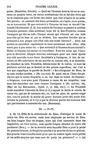 314                        PSAUME LXXXIX.
peine. (BERTHTER, DUGUET). — Quel est l'homme dont la vie ne se con-
sume en projets vains, en vaines méditations! On se fait des rêves qui
ne se réalisent p a s ; on forme des désirs que rien n'opère et ne satis-
fait jamais ; on poursuit des biens périssables, on s'agite, on se presse,
on se tourmente. Et que revient-il à l'homme de tout ce travail ? de-
mande l'Ecclésiaste. (I. 3 ) . Les années de l'homme se passent à méditer
d'inutiles pensées; elles méditent, nous dit le Roi-Prophète, comme
l'araignée qui file sa toile. Chaque année qui s'écoule est une toile
nouvelle qu'on tisse et qui se déchire. Les mouches frivoles qui se
prennent à nos pièges ont-elles valu nos rudes labeurs?... Ainsi nos
années se succèdent rapidement et nous entraînent avec elles; elles
usent peu à peu notre vie. « Que revient-il à l'homme de son travail?»
Hélas 1 il s'épuise lui-même en travaillant Tous les soins qui l'occu-
pent le dévorent. Chaque nouveau mécompte pour son cœur ajoute
une ride nouvelle à son front. Semblable à l'araignée, il tire de lui-
même les fils éphémères de ses œuvres et, comme elle, il se dessèche,
en étendant sa toile. Toutefois, hâtons-nous de le redire, ce sont les
pécheurs surtout qui se lassent en des peines superflues, car c'est à
eux que s'applique la parole de David : « En s'éloignant de Dieu, ils
se sont rendus inutiles. » (Ps. XXXVIII). Et aussi est-ce l'âme des pé-
cheurs que le même Prophète a en vue dans ce verset du Psaume :
« Seigneur, vous avez puni l'homme à cause de ses iniquités; vous
avez fait dessécher son âme comme l'araignée. » (Ps. XXXVIII, 13),
(Mgr. DE L A BOUILLERIE ,    Symb.         H , p . 4 4 4 , etc.). — Le Prophète
avait considéré l'éternité de Dieu et il y oppose la durée si. courte de
notre vie, qui est de soixante-dix, ou, tout au plus, de quatre-vingts
ans, encore près de la moitié du genre humain périt-elle avant d'at-
teindre la jeunesse, et il n'y a pas la dixième partie des hommes faits
qui parviennent à soixante-dix ans. (BERTUIER).

                              III. —   11-17.

   f. 1 2 , 1 3 . Effet de la miséricorde de Dieu, d'abréger le cours de
notre vie. Une vie courte, mais tout employée au service de Dieu,
est bien longue. Une vie longue, mais qui s'est consumée dans des
bagatelles, est bien courte, mais quelle longue étendue de maux elle
produirai (DUG.). — De la sévérité avec laquelle Dieu a puni le péché
du premier homme, le Prophète conclut à la sévérité divine en général.
Qui pourra vous craindre assez pour que sa crainte égale votre justice
et les mille moyens que vous avez de punir les pécheurs? — « Qui
 