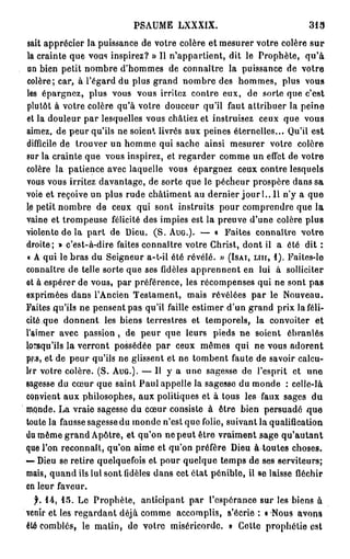 PSAUME      LXXXIX.                            313

sait apprécier la puissance de votre colère et mesurer votre colère s u r
la crainte que vous inspirez? » Il n'appartient, dit le Prophète, qu'à
 un bien petit nombre d'hommes de connaître la puissance de votre
colère; car, à l'égard du plus grand nombre des hommes, plus vous
les épargnez, plus vous vous irritez contre eux, de sorte que c'est
plutôt à votre colère qu'à votre douceur qu'il faut attribuer la peine
et la douleur par lesquelles vous châtiez et instruisez ceux que vous
aimez, de peur qu'ils ne soient livrés aux peines éternelles... Qu'il est
difficile de trouver un homme qui sache ainsi mesurer votre colère
sur la crainte que vous inspirez, et regarder comme un effet de votre
colère la patience avec laquelle vous épargnez ceux contre lesquels
vous vous irritez davantage, de sorte que le pécheur prospère dans sa
voie et reçoive un plus rude châtiment au d e r n i e r j o u r L . i l n'y a que
le petit nombre de ceux qui sont instruits pour comprendre que la
vaine et trompeuse félicité des impies est la preuve d'une colère plus
violente de la p a r t de Dieu. ( S . AUG.). — « Faites connaître votre
droite; » c'est-à-dire faites connaître votre Christ, dont il a été dit :
« A qui le bras du Seigneur a-t-il été révélé. » (ISAI, LUI, 1 ) . Faites-le
connaître de telle sorte que ses fidèles apprennent en lui à solliciter
et à espérer de vous, par préférence, les récompenses qui ne sont pas
exprimées dans l'Ancien Testament, mais révélées par le Nouveau.
Faites qu'ils ne pensent pas qu'il faille estimer d'un grand prix laféli-
cité que donnent les biens terrestres et temporels, la convoiter et
l'aimer avec passion, de peur que leurs pieds ne soient ébranlés
lorsqu'ils la verront possédée par ceux mêmes qui ne vous adorent
pp,s, et de peur qu'ils ne glissent et ne tombent faute de savoir calcu-
ler votre colère. (S. AUG.). — Il y a une sagesse de l'esprit et une
sagesse du cœur que saint Paul appelle la sagesse du monde : celle-là
convient aux philosophes, aux politiques et à tous les faux sages du
monde. La vraie sagesse du cœur consiste à être bien persuadé q u e
toute la fausse sagesse du monde n'est que folie, suivant la qualification
du même grand Apôtre, et qu'on ne peut être vraiment sage qu'autant
que l'on reconnaît, qu'on aime et qu'on préfère Dieu à toutes choses.
— Dieu se retire quelquefois et pour quelque temps de ses serviteurs;
mais, quand ils lui sont fidèles dans cet état pénible, il se laisse fléchir
en leur faveur.
  f. 1 4 , 1 5 . Le Prophète, anticipant par l'espérance sur les biens à
venir et les regardant déjà comme accomplis, s'écrie : « Nous avons
été comblés, le matin, de votre miséricorde. » Cotte prophétie est
 