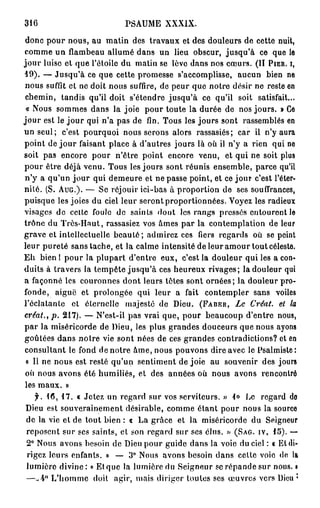 316                        PSAUME      XXXIX.

 donc pour nous, au matin des travaux et des douleurs de cette nuit,
 comme un flambeau allumé dans un lieu obscur, jusqu'à ce que le
j o u r luise et que l'étoile du matin se lèvo dans nos cœurs. (II PIER. I,
 19). — Jusqu'à ce que cette promesse s'accomplisse, aucun bien ne
 nous suffît et ne doit nous suffire, de peur que notre désir ne reste en
 chemin, tandis qu'il doit s'étendre jusqu'à ce qu'il soit satisfait...
 « Nous sommes dans la joie pour toute la durée de nos jours. » Ce
j o u r est le j o u r qui n'a pas de fin. Tous les jours sont rassemblés en
un seul; c'est pourquoi nous serons alors rassasiés; car il n'y aura
point de j o u r faisant place à d'autres jours là où il n'y a rien qui ne
soit pas encore pour n'être point encore venu, et qui ne soit plus
pour être déjà venu. Tous les jours sont réunis ensemble, parce qu'il
 n'y a qu'un j o u r qui demeure et ne passe point, et ce jour c'est l'éter-
nité. (S. AUG.). — Se réjouir ici-bas à proportion de ses souffrances,
puisque les joies du ciel leur seront proportionnées. Voyez les radieux
visages de celte foule de saints dont les rangs pressés entourent le
trône du Très-Haut, rassasiez vos âmes par la contemplation de leur
grave et intellectuelle b e a u t é ; admirez ces fiers regards où se peint
leur pureté sans tache, et la calme intensité de leur amour tout céleste.
E h bien I pour la plupart d'entre eux, c'est la douleur qui les a con-
duits à travers la tempête jusqu'à ces heureux rivages; la douleur qui
a façonné les couronnes dont leurs têtes sont ornées; la douleur pro-
fonde, aiguë et prolongée qui leur a fait contempler sans voiles
l'éclatante et éternelle majesté de Dieu. (FABER,         Le Créât, et l
créât., p.            217). — N'est-il pas vrai que, pour beaucoup d'entre nous,
p a r la miséricorde de Dieu, les plus grandes douceurs que nous ayons
goûtées dans notre vie sont nées de ces grandes contradictions? et en
 consultant le fond de notre âme, nous pouvons dire avec le Psalmiste:
 « Il ne nous est resté qu'un sentiment de joie au souvenir des jours
 où nous avons été humiliés, et des années où nous avons rencontré
 les maux. »
  f. 16, 17. « Jetez un regard sur vos serviteurs. » lo Le regard do
Dieu est souverainement désirable, comme étant pour nous la source
de la vie et de tout bien : « La grâce et la miséricorde du Seigneur
reposent sur ses saints, et son regard sur ses élus. » (SAG. IV, 15). —
2° Nous avons besoin de Dieu pour guide dans la voie du ciel : « Et di-
rigez leurs enfants. » — 3° Nous avons besoin dans celte voie de la
lumière divine: « Et que la lumière du Seigneur se répande sur nous. •
—-4° L'homme doit agir, mais diriger toutes ses œuvres vers Dieu •
 