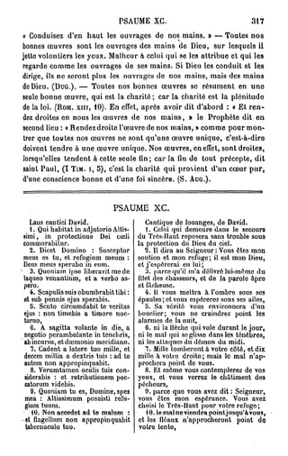 PSAUME XG.                                   317

« Conduisez d'en haut les ouvrages de nos mains. » — Toutes n o s
bonnes œuvres sont les ouvrages des mains de Dieu, sur lesquels il
jette volontiers les yeux. Malheur à celui qui se les attribue et qui les
regarde comme les ouvrages de ses mains. Si Dieu les conduit et les
dirige, ils ne seront plus les ouvrages de nos mains, mais des mains
de Dieu. (DUG.). — Toutes nos bonnes œuvres se résument en u n e
seule bonne œuvre, qui est la charité ; car la charité est la plénitude
de la loi. (ROM. xin, 10). En effet, après avoir dit d'abord : « Et r e n -
dez droites en nous les œuvres de nos mains, » le Prophète dit en
second lieu : « Rendez droite l'œuvre de nos mains, » comme pour mon-
trer que toutes nos œuvres ne sont qu'une œuvre unique, c'est-à-dire
doivent tendre à une œuvre unique. Nos œuvres, en effet, sont droites,
lorsqu'elles tendent à cette seule fin; car la fin de tout précepte, dit
saint Paul, ( I TIM. I, 5), c'est la charité qui provient d'un cœur p u r ,
d'une conscience bonne et d'une foi sincère. (S. AUG.).


                                   PSAUME        XC.
       Laus cantici David.                     Cantique de louanges, de David.
       1. Qui habitat in adjutorio Altis-      1. Celui qui demeure dans le secours
    simi, in protectione Dei cœli           du Très-Haut reposera sans trouble sous
    commorabitur.                           la protection du Dieu du ciel.
       2. Dicet Domino : Susceptor             2. Il dira au Seigneur : Vous êtes mon
    meus es tu, et refugium meum :          soutien et mon refuge; il est mon Dieu,
    Deus meus sperabo in eum.               et j'espérerai en lui ;
1
       3. Quoniam ipso liberavit me do         3. parce qu'il m'a délivré lui-même du
    laqueo venantium, et a verbo as-        filet des chasseurs, et de la parole àpro
    pero.                                   et fâcheuse.
       4. Scapulis suis obumbrabit tibi :      4. 11 vous mettra à l'ombre sous ses
    et sub pennis ejus sperabis.            épaules; et vous espérerez sous ses ailes,
       5. Scuto circumdabit te veritas         5. Sa vérité vous environnera d'un
    ejus : non timebis a timoré noc-        bouclier; vous ne craindrez point les
    turno,                                  alarmes de la nuit,
       6. A sagitta volante in die, a          6. ni la ilèchc qui vole durant le jour,
    negotio pcrambulanto in tenebris,       ni lo mal qui se glisse dans los ténèbres,
    abmeursu, ctdrcmonio meridiano.         ni los attaquos du démon du midi.
       7. Cadent a latere tuo mille, et        7. Mille tomberont à votre côté, et dix
    deeem millia a dextris tuis : ad to     mille à votro droite; mais le mal n'ap-
    autem non appropinquabit.               prochera point de vous.
       8. Verumtamen oculis tuis con-          8. Et même vous contemplerez de vos
    siderabis : et retributionem pec-       yeux, et vous verrez le châtiment des
     catorum videbis.                       pécheurs,
       9. Quoniam tu es, Domine, spes          0. parce quo vous avez dit : Seigneur,
     mea : Altissimum posuisti refu-        vous êtes mon espérance. Vous avez
     gium tuum.                             choisi lo Très-Haut pour votro refuge;
       40. Non aeeedet ad te malum :           10. le mal neviendra point jusqu'àvous,
     et flagellum non appropinquabit        et los iléaux n'approcheront point do,
     tabernaculo tuo.                       votro tente,
 