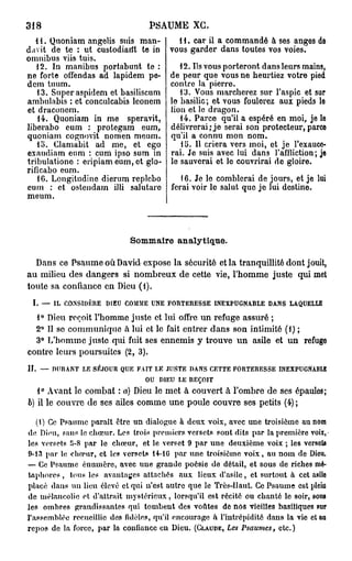 318                                  PSAUME XG.
   1 i. Quoniam angelis suis man-             11. car il a commandé à ses anges de
da vit de te : ut custodiarft te in         vous garder dans toutes vos voies.
omnibus viis tuis.
   12. In manibus portabunt te :               12. Ils vous porteront dans leurs mains,
ne forte offendas ad lapidem pe-            de peur que vous ne heurtiez votre pied
dem tuum.                                   contre la pierre.
   13. Super aspidem et basiliscum             13. Vous marcherez sur l'aspic et sur
ambulabis : et conculcabis leonem           le basilic ; et vous foulerez aux pieds le
et draconem.                                lion et le dragon.
    14. Quoniam in me speravit,                14. Parce qu'il a espéré en moi, je le
liberabo eum : protegam eum,                délivrerai;je serai son protecteur, parce
quoniam cognovit nomen meum.                qu'il a connu mon nom.
   lo. Clamabit ad me, et eço                  15. Il criera vers moi, et je l'exauce-
exaudiam eum : cum ipso sum m               rai. Je suis avec lui dans l'affliction; je
tribulatione : eripiam eum, et glo-         le sauverai et lo couvrirai de gloire.
rifîcabo eum.
   16. Longitudine dierum replebo              16. Je le comblerai de jours, et je lui
cum : et ostendam iJli salutare             ferai voir le salut que je lui destine.
meum.



                               Sommaire analytique.

  Dans ce Psaume où David expose la sécurité et la tranquillité dont jouit,
au milieu des dangers si nombreux de cette vie, l'homme juste qui met
toute sa confiance en Dieu (1).
 I. — IL CONSIDÈRE DIEU COMME UNE FORTERESSE INEXPUGNABLE DANS LAQUELLE
  1° Dieu reçoit l'homme juste et lui offre un refuge assuré ;
  2° Il se communique à lui et le fait entrer dans son intimité (1) ;
  3° L'homme juste qui fuit ses ennemis y trouve un asile et un refuge
contre leurs poursuites (2, 3).
H. — DURANT LE SÉJOUR QUE FAIT LE JUSTE DANS CETTE FORTERESSE INEXPUGNABLE
                            OU DIEU LE REÇOIT
   1° Avant le combat : a) Dieu le met à couvert à l'ombre de ses épaules;
6) il le couvre de ses ailes comme une poule couvre ses petits (4) ;

    (1) Ce Psaume parait être un dialogue h deux voix, avec une troisième au nom
de Dieu, sans le c h œ u r . Les trois premiers versets sont dits par la première voix,
les versets 5-8 par le chœur, et le verset 9 par u n e deuxième voix ; les versets
9-13 par le chœur, et les versets 14-16 par une troisième v o i x , au n o m de Dieu.
— Ce Psaume é n u m è r e , avec uue grande poésie de détail, et sous de riches mé-
taphores , tous les avantages attachés aux lieux d'asile, et surtout à cet asile
placé dans un lieu élevé et qui n'est autre que le Très-Haut. Ce Psaume est pleiu
de mélancolie et d'attrait m y s t é r i e u x , lorsqu'il est récité ou chanté le soir, sous
les ombres grandissantes qui t o m b e n t des voûtes de nos vieilles basiliques sur
l'assemblée recueillie des fidèles, qu'il encourage à l'intrépidité dans la vie et an
r e p o s de la force, par la confiance eu Dieu. (CLAUDE, Les Psaumes, etc.)
 