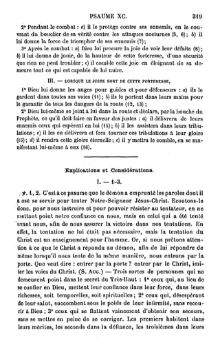 PSAUME XG.                                  319

  2° Pendant le combat : a) il le protège contre ses ennemis, en le cou-
vrant du bouclier de sa vérité contre les attaques nocturnes (5, 6) ; b) il
lui donne la force de triompher de ses ennemis (7);
   3° Après le combat : a) Dieu lui procure la joie de voir leur défaite (8) ;
b) il lui donne de jouir, de la hauteur do ectto forteresse, d'une sécurité
que rien ne peut troubler; c) il comble cette joie en éloignant de sa de-
meure tout ce qui est capable de lui nuire.
             III. — LORSQUE LE JUSTE SORT DE CETTE FORTERESSE,
   1° Dieu lui donne les anges pour guides et pour défenseurs : a) ils le
gardent dans toutes ses voies (H) ; b) ils le portent dans leurs mains pour
le garantir de tous les dangers de la route (12, 13) ;
  2° Dieu lui-même se joint à lui dans la route et déclare, parla bouche du
Prophète, ce qu'il doit faire en faveur des justes : a) il délivrera do leurs
ennemis ceux qui espèrent en lui (14) ; b) il les assistera dans leurs tribu-
lations ; c) il les en délivrera et fera tourner ces tribulations à leur gloire
(15) ; d) il rendra cette gloire éternelle ; c) il y mettra le comble, en se ma-
nifestant lui-même à eux (16).



                    Explications et Considérations,

                                  ï. —   1-3.

   fi. 1 , 2 . C'est à ce psaume que le démon a emprunté les paroles dont il
a osé se servir pour tenter Notre-Seigneur Jésus-Christ. Ecoutons-le
donc, pour nous instruire et pour pouvoir résister au tentateur, en ne
mettant point notre confiance en nous, mais en celui qui a été tenté
avant nous, afin de nous assurer la victoire dans nos tentations. En
effet, la tentation ne lui était pas nécessaire, mais la tentation d u
Christ est un enseignement pour l'homme. Or, si nous prêtons atten-
tion à ce que le Christ a répondu aU démon, afin de lui répondre de
même lorsqu'il nous tente de la même manière, nous entrons par la
porte. Que veut dire : entrer par la porte ? entrer par le Christ, imi-
ter les voies du Christ. (S. AUG.) — Trois sortes de personnes qui ne
demeurent point dans le secret du Très-Haut : 1 ° ceux qui, au lieu de
se confier en Dieu, mettent leur confiance dans leur force, dans leurs
richesses, soit temporelles, soit spirituelles; 2 ° ceux qui, désespérant
de leur salut, succombent sous le poids de leur infirmité, sans recou-
rir à Dieu ; 3 ° ceux qui se flattent vainement d'obtenir son secours^
sans se mettre en peine de se corriger. Les premiers habitent dans
 leurs mérites, les seconds dans la défiance, les troisièmes dans leurs
 