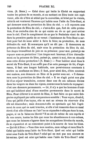 320                            PSAUME XC.

  vices. (S. BERN.) — Celui donc qui imite le Christ en supportant
  toutes les peines de ce monde, et en mettant en Dieu toute son espé-
  rance, afin de n'être ni séduit par la convoitise, ni brisé par la crainte,
  celui-là est vraiment l'homme qui habite sous l'aide du Très-Haut, et
  qui demeure sous la protection du Dieu du ciel. — « Il reposera sous
  la protection du Dieu du ciel, » c'est-à-dire que, fort de cette protec-
  tion, il ne craindra rien de ce qui existe ou de ce qui peut arriver
 sous le ciel. C'est le complément de ce que le Psalmiste vient de dire
 dans la première partie de ce verset : l'assistance du Très-Haut a sur-
 tout pour b u t de nous aider à faire le bien; sa protection, de nous
 défendre du mal. Et remarquez qu'il ne dit pas : Il demeurera en
 présence du Dieu du ciel, mais sous la protection du Dieu du ciel.
 Les Anges tressaillent de joie en sa présence; pour moi, puissé-je me
 reposer sous sa protection ! Les Anges sont heureux d'être éternelle-
 ment en la présence de Dieu, puissé-je, quant à moi, être en sécurité
 sous cette divine protection ! ( S . BERN.) — Pour habiter ainsi dans le
 secret du Très-Haut, il ne suffit pas d'un acte passager de foi, d'espé-
 rance, il faut une longue habitude, une persévérance constante à
 mettre sa confiance en Dieu; il faut, pour ainsi dire, s'être construit
 une maison, une demeure en Dieu et la porter avec soi. « Il demeu-
 rera sous la protection du Dieu du ciel. » Il ne s'agit point non plus
 ici d'un séjour transitoire, comme dans une de ces cabanes élevées
 dans les vergers ou dans les vignes, comme sous la tente du voyageur:
c'est une demeure permanente. — Or, il n'y a que les hommes d'orai-
son qui habitent ainsi d'une manière permanente dans le secret de
Dieu. Pour s'élever à ce secret de Dieu, il faut faire ce que saint Gré-
groire expliquait par cette comparaison sensible : Vous voyez, disait-il,
l'eau qui jaillit d'un tuyau, elle se met au niveau du réservoir d'où
elle est descendue ; mais donnera-t-elle ce spectacle qui fait l'agré-
ment de ceux qui en sont témoins, si elle n'est resserrée dans ce canal
étroit d'où elle s'élance en l'air ? ne se répandra-t-elle pas dans la cam.
pagne, si on la laisse en liberté ? Il en est de même de nos esprits et
de nos cœurs, toutes les fois que nous les abandonnons à eux-mêmes,
que nous les laissons s'égarer dans les occupations frivoles du monde,
ils se répandent et ne remontent point à la source de tous les biens.
— Qui dit à Dieu : « Vous êtes mon soutien, mon refuge et mon Dieu ?•
Celui qui habite sous l'aide du Très-Haut. Quel est celui qui habile
ainsi sous l'aide du Très-Haut? celui qui ne met pas son secours en
lui-môme. Quel est celui qui habite sous l'aide du Très-Haut? celui
 