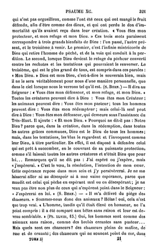 PSAUME XC.                                 321
 qui n'est pas orgueilleux, comme l'ont été ceux qui ont mangé le fruit
 défendu, afin d'être comme des dieux, et qui ont perdu le don d'im-
mortalité qu'ils avaient reçu dans leur création, c Vous êtes mon
protecteur, et mon refuge et mon Dieu. » Ces trois mots paraissent
correspondre à trois grands bienfaits de Dieu : l'un passé, l'autre pré-
sent, et le troisième à venir. Le premier, c'est l'infinie miséricorde de
Dieu qui retire l'homme do péché, et de la voie qui conduit à la p e r -
dition, Le second, lorsque Dieu devient le refuge du pécheur converti
contre les rechutes et les tentations qui pourraient le renverser. Le
troisième, qui est le plus grand de tous, est compris dans ces paroles :
« Mon Dieu. » Dieu est mon Dieu, c'est-à-dire le souverain bien, mais
il ne le sera véritablement pour nous d'une manière personnelle, que
dans le ciel lorsque nous le verrons tel qu'il est. (S. BERN.) — Il dira au
Seigneur : « Vous êtes mon défenseur, et mon refuge, et mon Dieu. »
Toutes les créatures peuvent dire à Dieu : Vous êtes mon Créateur ;
les animaux peuvent dire : Vous êtes mon pasteur; tous les hommes
peuvent dire : Vous êtes mon r é d e m p t e u r ; mais celui-là seul peut
dire à Dieu : Vous êtes mon défenseur, qui demeure sous l'assistance d u
Très-Haut. Il ajoute : « Et mon Dieu. » Pourquoi ne dit-il pas : Notre
Dieu? parce que, dans la création, dans la rédemption, dans toutes
les autres grâces communes, Dieu est le Dieu de tous les h o m m e s ;
mais, dans les tentations, les 'élus le regardent et l'invoquent comme
leur Dieu, à titre particulier. En effet, il est disposé à défendre celui
qui est prêt à succomber, en le couvrant de sa puissante protection)
comme s'il laissait toutes les autres créatures et n'était Dieu que pour
l u i . . . Remarquez qu'il ne dit pas : J'ai espéré ou j ' e s p è r e , mais
«j'espérerai. » C'est le vœu, la résolution, l'intention do mon cœur.
Cette espérance repose dans mon sein et j ' y persévérerai. Je ne me
laisserai aller ni au désespoir ni à uno vaine espérance, parce que
maudit est celui qui pèche en espérant mal ou en désespérant; j e ne
veux pas être non plus de ceux qui n'espèrent point dans le Seigneur :
 « J'espérerai en lui. » (S. BERN.) — « Il m'a délivré du piège des
chasseurs. » Sommes-nous donc des animaux ? Hélas ! oui, cela n'est
que trop vrai, * L'homme, tandis qu'il était élevé en honneur, ne l'a
 point compris : il a été comparé aux bêtes sans raison et leur est de-
                      J
 venu semblable. » (l s. XLVIII, 15.) Oui, les hommes sont comme des
 animaux sans raison, comme des brebis errantes sans p a s t e u r . . .
 Mais quels sont ces chasseurs? des chasseurs pleins de malice, de
ruse et de c r u a u t é ; des chasseurs qui no sonnent point du cor, dans
          TOMU JI                                            21
 