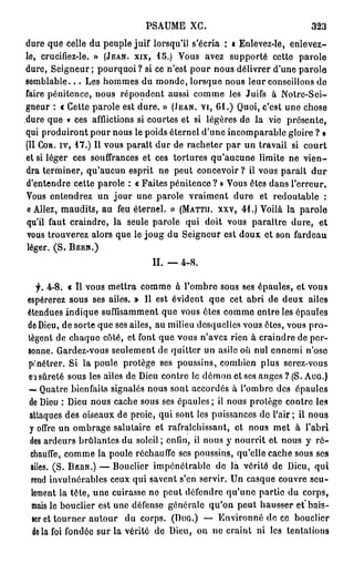 PSAUME XG.                                 323
dure que celle du peuple juif lorsqu'il s'écria : i Enlevez-le, enlevez-
le, crucifiez-le. » (JEAN, XIX, 1 5 . ) Vous avez supporté cette parole
dure, Seigneur; pourquoi? si ce n'est pour nous délivrer d'une parole
s e m b l a b l e . . . Les hommes du monde, lorsque nous leur conseillons de
faire pénitence, nous répondent aussi comme les Juifs à Notre-Sci-
gneur : « Cette parole est dure. » (JEAN, VI, 6 1 . ) Quoi, c'est une chose
dure que « ces afflictions si courtes et si légères de la vie présente,
qui produiront pour nous le poids éternel d'une incomparable gloire ? »
(II COR. IV, 1 7 . ) Il vous paraît dur de racheter par un travail si court
et si léger ces souffrances et ces tortures qu'aucune limite ne v i e n -
dra terminer, qu'aucun esprit ne peut concevoir ? il vous paraît d u r
d'entendre cette parole : « Faites pénitence? » Vous êtes dans l'erreur.
Vous entendrez un jour une parole vraiment dure et redoutable :
« Allez, maudits, au feu éternel. » (MATTII. xxv, 41.) Voilà la parole
qu'il faut craindre, la seule parole qui doit vous paraître dure, et
vous trouverez alors que le joug du Seigneur est doux et son fardeau
léger. ( S . B E R N . )
                                II. — 4-8.

   f. 4-8. « Il vous mettra comme à l'ombre sous ses épaules, et vous
espérerez sous ses ailes. » Il est évident que cet abri de deux ailes
étendues indique suffisamment que vous êtes comme entre les épaules
de Dieu, de sorte que ses ailes, au milieu desquelles vous êtes, vous p r o -
tègent de chaque côté, et font que vous n'avez rien à craindre de per-
sonne. Gardez-vous seulement de quitter un asile où nul ennemi n'ose
pénétrer. Si la poule protège ses poussins, combien plus serez-vous
eisûreté sous les ailes de Dieu contre le démon et ses anges ? (S. AUG.)
— Quatre bienfaits signalés nous sont accordés à l'ombre des épaules
de Dieu : Dieu nous cache sous ses épaules; il nous protège contre les
attaques des oiseaux de proie, qui sont les puissances do l'air; il nous
 y offre un ombrage salutaire et rafraîchissant, ot nous met à l'abri
 des ardeurs brûlantes du soleil ; enfin, il nous y nourrit et nous y r é -
 chauffe, comme la poule réchauffe ses poussins, qu'elle cache sous ses
 ailes. (S. BERN.) — Bouclier impénétrable de là vérité de Dieu, qui
 rend invulnérables ceux qui savent s'en servir. Un casque couvre seu-
 lement la tête, une cuirasse ne peut défendre qu'une partie du corps,
 mais le bouclier est une défense générale qu'on peut hausser et"bais-
 ser et tourner autour du corps. (DUG.) — Environné de ce bouclier
  do la foi fondée sur la vérité de Dieu, on ne craint ni les tentations
 